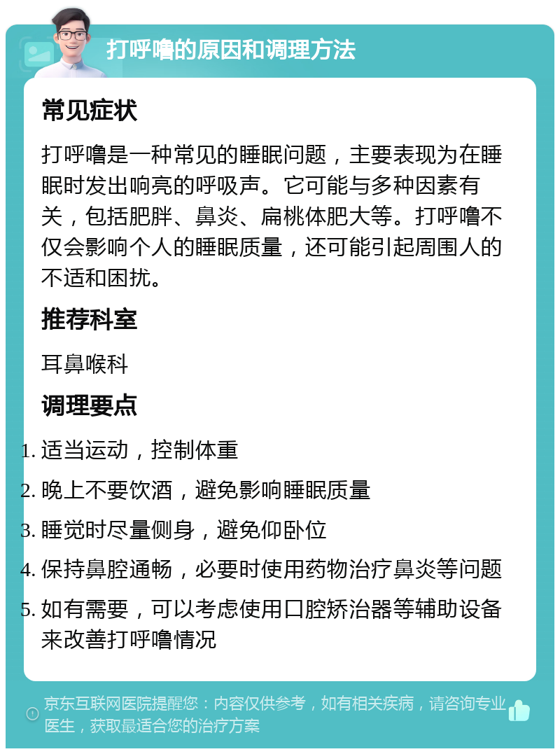 打呼噜的原因和调理方法 常见症状 打呼噜是一种常见的睡眠问题，主要表现为在睡眠时发出响亮的呼吸声。它可能与多种因素有关，包括肥胖、鼻炎、扁桃体肥大等。打呼噜不仅会影响个人的睡眠质量，还可能引起周围人的不适和困扰。 推荐科室 耳鼻喉科 调理要点 适当运动，控制体重 晚上不要饮酒，避免影响睡眠质量 睡觉时尽量侧身，避免仰卧位 保持鼻腔通畅，必要时使用药物治疗鼻炎等问题 如有需要，可以考虑使用口腔矫治器等辅助设备来改善打呼噜情况