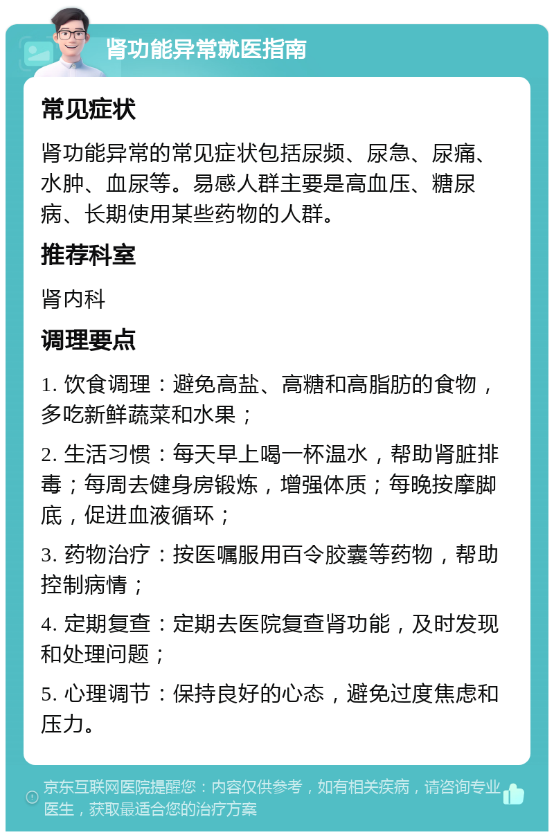 肾功能异常就医指南 常见症状 肾功能异常的常见症状包括尿频、尿急、尿痛、水肿、血尿等。易感人群主要是高血压、糖尿病、长期使用某些药物的人群。 推荐科室 肾内科 调理要点 1. 饮食调理：避免高盐、高糖和高脂肪的食物，多吃新鲜蔬菜和水果； 2. 生活习惯：每天早上喝一杯温水，帮助肾脏排毒；每周去健身房锻炼，增强体质；每晚按摩脚底，促进血液循环； 3. 药物治疗：按医嘱服用百令胶囊等药物，帮助控制病情； 4. 定期复查：定期去医院复查肾功能，及时发现和处理问题； 5. 心理调节：保持良好的心态，避免过度焦虑和压力。