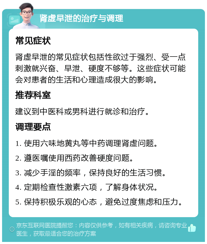 肾虚早泄的治疗与调理 常见症状 肾虚早泄的常见症状包括性欲过于强烈、受一点刺激就兴奋、早泄、硬度不够等。这些症状可能会对患者的生活和心理造成很大的影响。 推荐科室 建议到中医科或男科进行就诊和治疗。 调理要点 1. 使用六味地黄丸等中药调理肾虚问题。 2. 遵医嘱使用西药改善硬度问题。 3. 减少手淫的频率，保持良好的生活习惯。 4. 定期检查性激素六项，了解身体状况。 5. 保持积极乐观的心态，避免过度焦虑和压力。