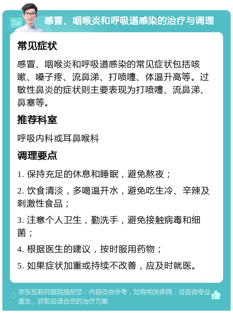 感冒、咽喉炎和呼吸道感染的治疗与调理 常见症状 感冒、咽喉炎和呼吸道感染的常见症状包括咳嗽、嗓子疼、流鼻涕、打喷嚏、体温升高等。过敏性鼻炎的症状则主要表现为打喷嚏、流鼻涕、鼻塞等。 推荐科室 呼吸内科或耳鼻喉科 调理要点 1. 保持充足的休息和睡眠，避免熬夜； 2. 饮食清淡，多喝温开水，避免吃生冷、辛辣及刺激性食品； 3. 注意个人卫生，勤洗手，避免接触病毒和细菌； 4. 根据医生的建议，按时服用药物； 5. 如果症状加重或持续不改善，应及时就医。