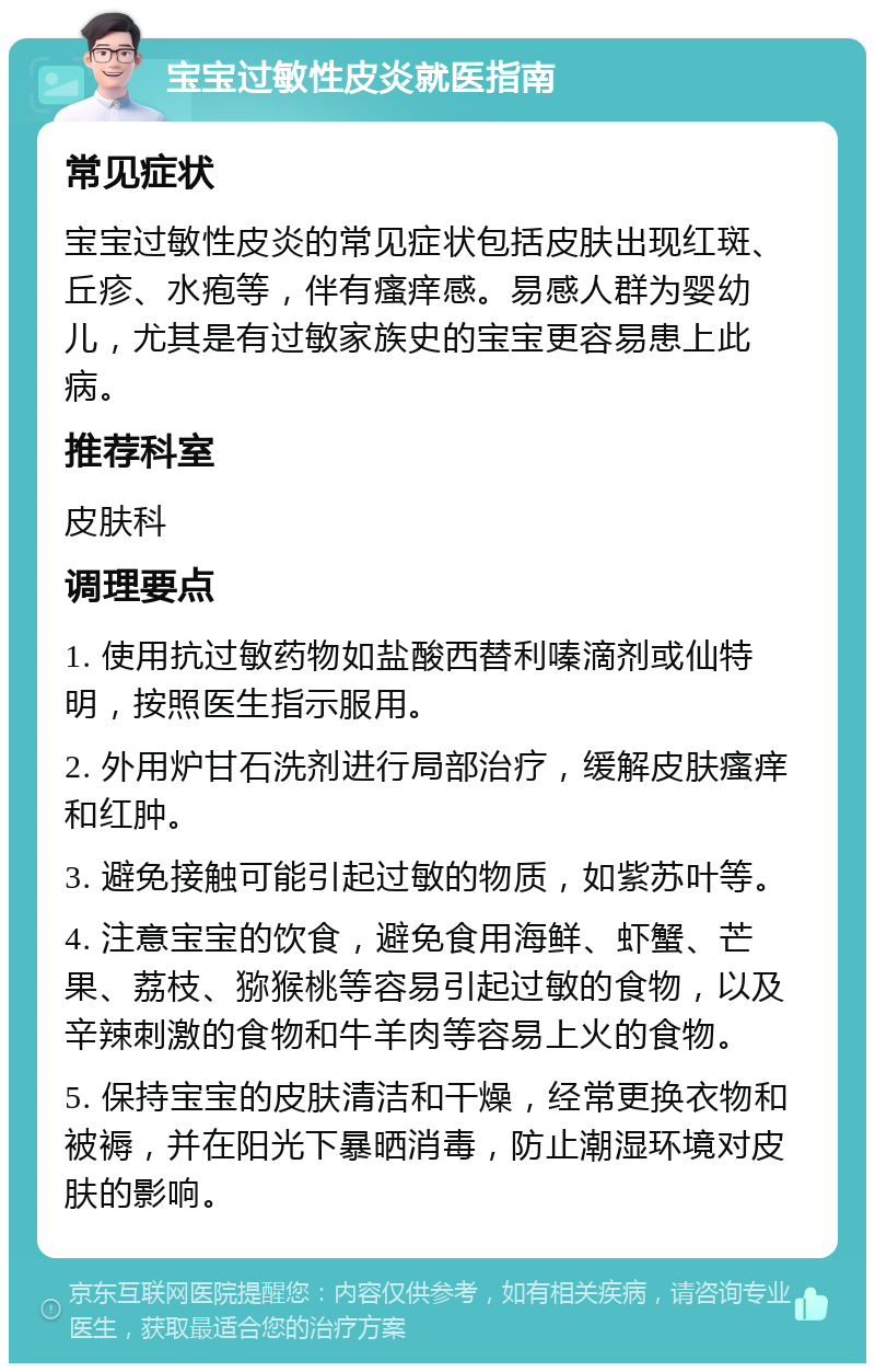 宝宝过敏性皮炎就医指南 常见症状 宝宝过敏性皮炎的常见症状包括皮肤出现红斑、丘疹、水疱等，伴有瘙痒感。易感人群为婴幼儿，尤其是有过敏家族史的宝宝更容易患上此病。 推荐科室 皮肤科 调理要点 1. 使用抗过敏药物如盐酸西替利嗪滴剂或仙特明，按照医生指示服用。 2. 外用炉甘石洗剂进行局部治疗，缓解皮肤瘙痒和红肿。 3. 避免接触可能引起过敏的物质，如紫苏叶等。 4. 注意宝宝的饮食，避免食用海鲜、虾蟹、芒果、荔枝、猕猴桃等容易引起过敏的食物，以及辛辣刺激的食物和牛羊肉等容易上火的食物。 5. 保持宝宝的皮肤清洁和干燥，经常更换衣物和被褥，并在阳光下暴晒消毒，防止潮湿环境对皮肤的影响。