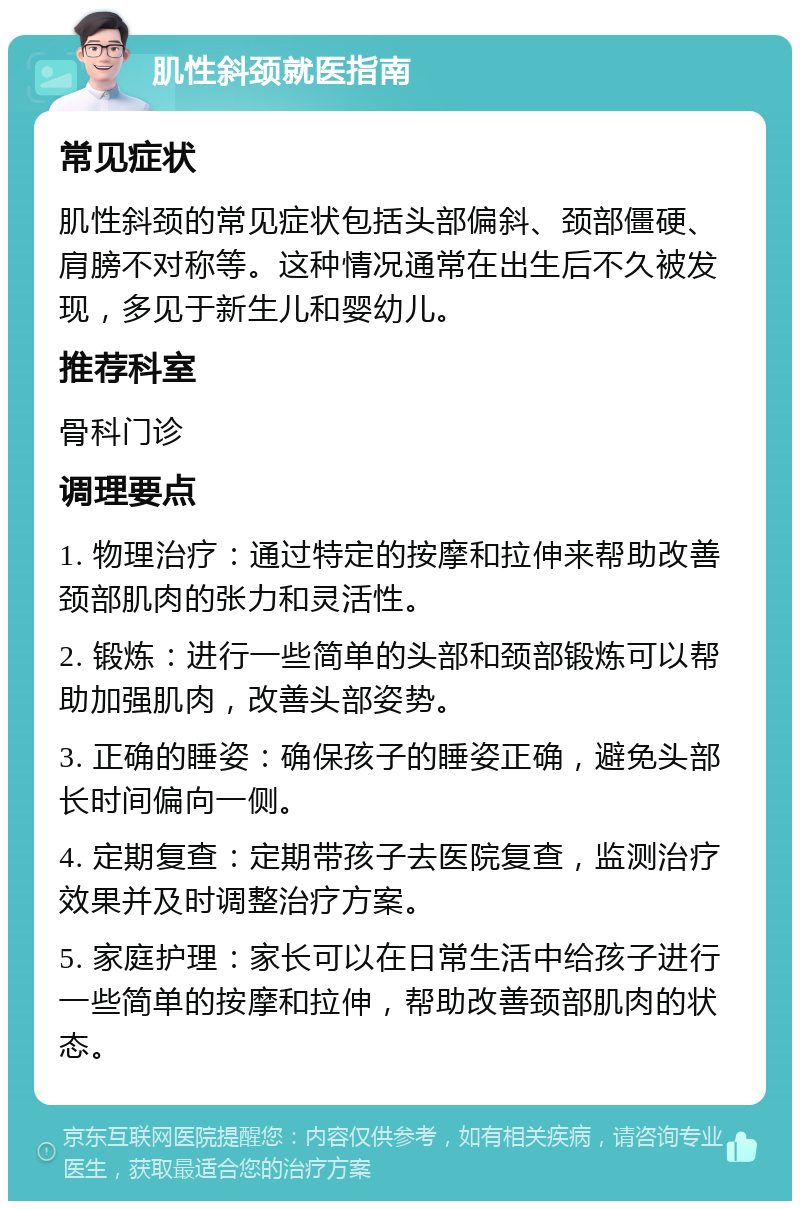 肌性斜颈就医指南 常见症状 肌性斜颈的常见症状包括头部偏斜、颈部僵硬、肩膀不对称等。这种情况通常在出生后不久被发现，多见于新生儿和婴幼儿。 推荐科室 骨科门诊 调理要点 1. 物理治疗：通过特定的按摩和拉伸来帮助改善颈部肌肉的张力和灵活性。 2. 锻炼：进行一些简单的头部和颈部锻炼可以帮助加强肌肉，改善头部姿势。 3. 正确的睡姿：确保孩子的睡姿正确，避免头部长时间偏向一侧。 4. 定期复查：定期带孩子去医院复查，监测治疗效果并及时调整治疗方案。 5. 家庭护理：家长可以在日常生活中给孩子进行一些简单的按摩和拉伸，帮助改善颈部肌肉的状态。