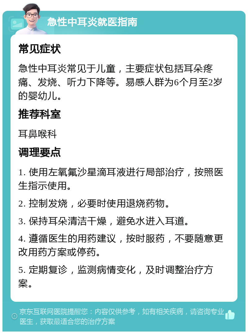 急性中耳炎就医指南 常见症状 急性中耳炎常见于儿童，主要症状包括耳朵疼痛、发烧、听力下降等。易感人群为6个月至2岁的婴幼儿。 推荐科室 耳鼻喉科 调理要点 1. 使用左氧氟沙星滴耳液进行局部治疗，按照医生指示使用。 2. 控制发烧，必要时使用退烧药物。 3. 保持耳朵清洁干燥，避免水进入耳道。 4. 遵循医生的用药建议，按时服药，不要随意更改用药方案或停药。 5. 定期复诊，监测病情变化，及时调整治疗方案。