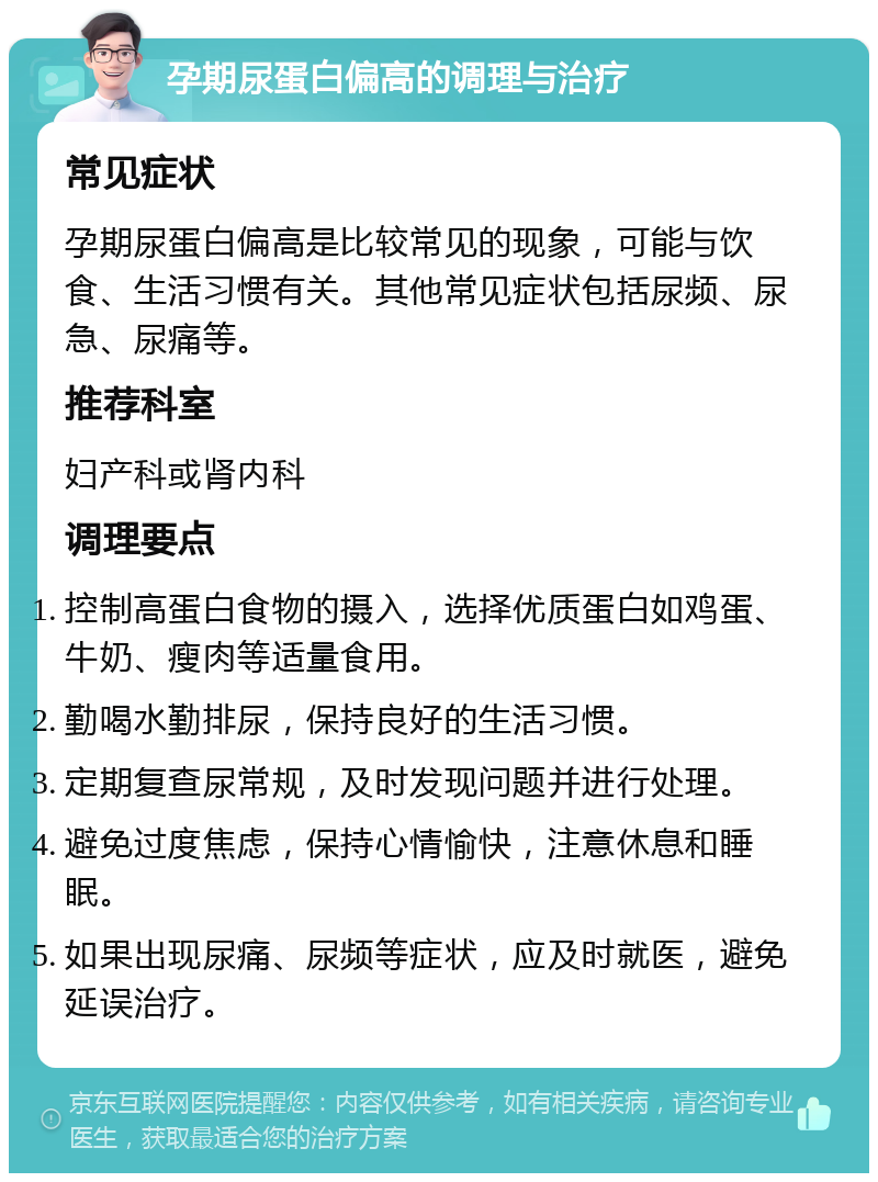 孕期尿蛋白偏高的调理与治疗 常见症状 孕期尿蛋白偏高是比较常见的现象，可能与饮食、生活习惯有关。其他常见症状包括尿频、尿急、尿痛等。 推荐科室 妇产科或肾内科 调理要点 控制高蛋白食物的摄入，选择优质蛋白如鸡蛋、牛奶、瘦肉等适量食用。 勤喝水勤排尿，保持良好的生活习惯。 定期复查尿常规，及时发现问题并进行处理。 避免过度焦虑，保持心情愉快，注意休息和睡眠。 如果出现尿痛、尿频等症状，应及时就医，避免延误治疗。