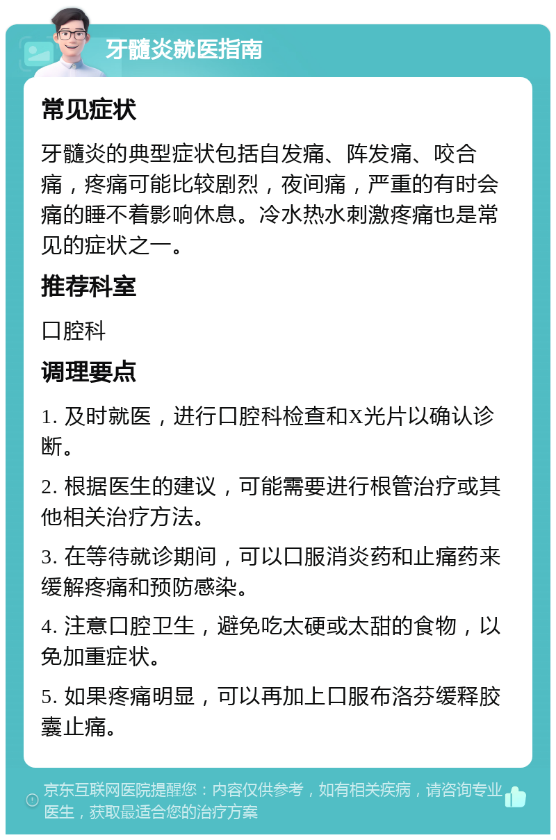 牙髓炎就医指南 常见症状 牙髓炎的典型症状包括自发痛、阵发痛、咬合痛，疼痛可能比较剧烈，夜间痛，严重的有时会痛的睡不着影响休息。冷水热水刺激疼痛也是常见的症状之一。 推荐科室 口腔科 调理要点 1. 及时就医，进行口腔科检查和X光片以确认诊断。 2. 根据医生的建议，可能需要进行根管治疗或其他相关治疗方法。 3. 在等待就诊期间，可以口服消炎药和止痛药来缓解疼痛和预防感染。 4. 注意口腔卫生，避免吃太硬或太甜的食物，以免加重症状。 5. 如果疼痛明显，可以再加上口服布洛芬缓释胶囊止痛。