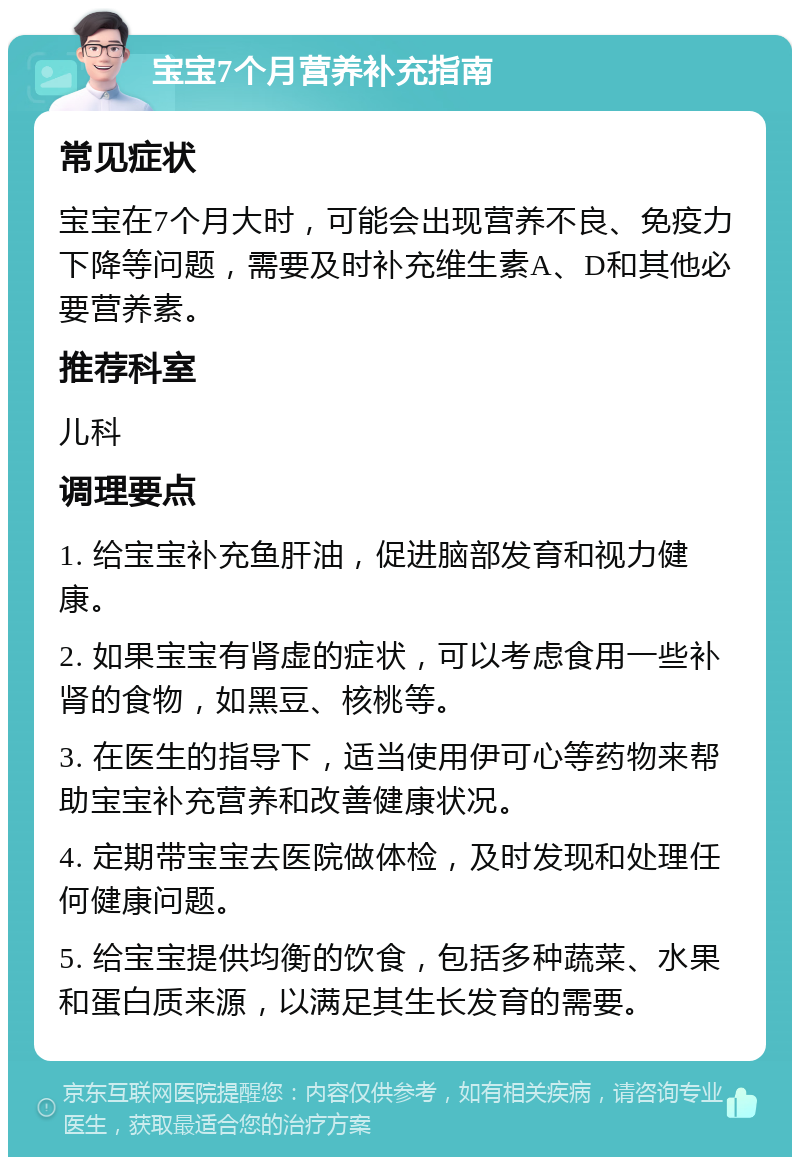 宝宝7个月营养补充指南 常见症状 宝宝在7个月大时，可能会出现营养不良、免疫力下降等问题，需要及时补充维生素A、D和其他必要营养素。 推荐科室 儿科 调理要点 1. 给宝宝补充鱼肝油，促进脑部发育和视力健康。 2. 如果宝宝有肾虚的症状，可以考虑食用一些补肾的食物，如黑豆、核桃等。 3. 在医生的指导下，适当使用伊可心等药物来帮助宝宝补充营养和改善健康状况。 4. 定期带宝宝去医院做体检，及时发现和处理任何健康问题。 5. 给宝宝提供均衡的饮食，包括多种蔬菜、水果和蛋白质来源，以满足其生长发育的需要。