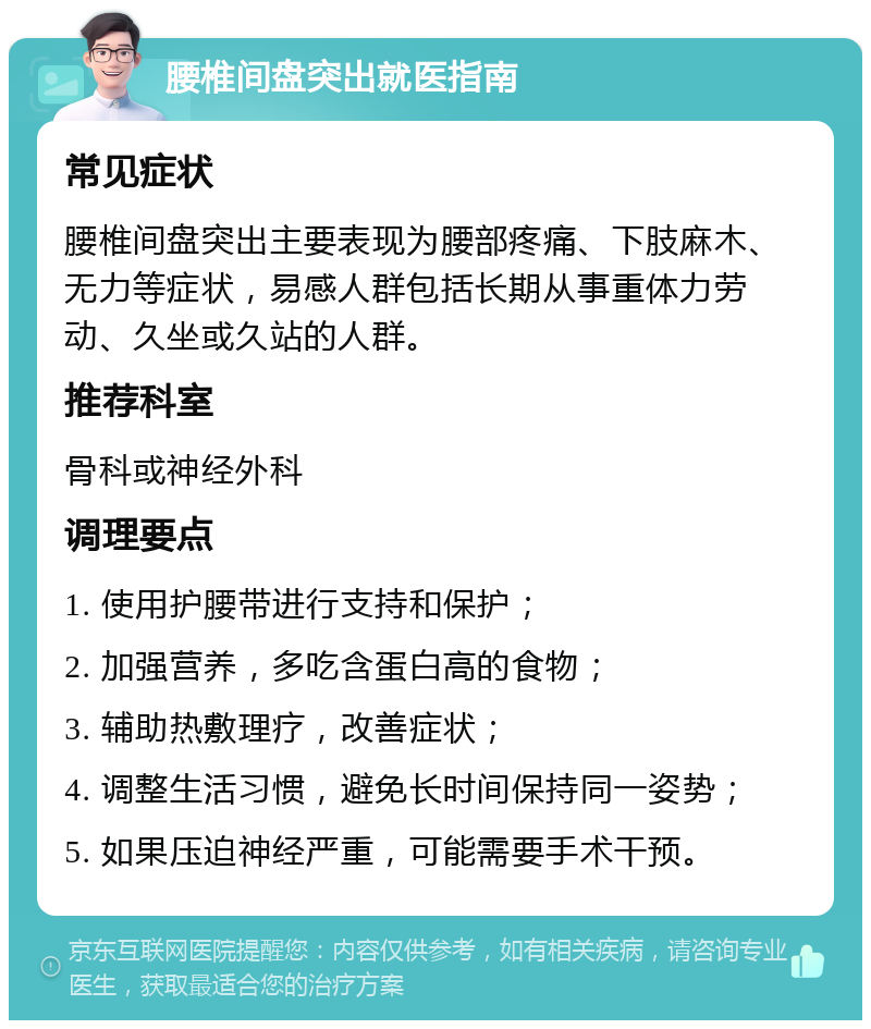 腰椎间盘突出就医指南 常见症状 腰椎间盘突出主要表现为腰部疼痛、下肢麻木、无力等症状，易感人群包括长期从事重体力劳动、久坐或久站的人群。 推荐科室 骨科或神经外科 调理要点 1. 使用护腰带进行支持和保护； 2. 加强营养，多吃含蛋白高的食物； 3. 辅助热敷理疗，改善症状； 4. 调整生活习惯，避免长时间保持同一姿势； 5. 如果压迫神经严重，可能需要手术干预。