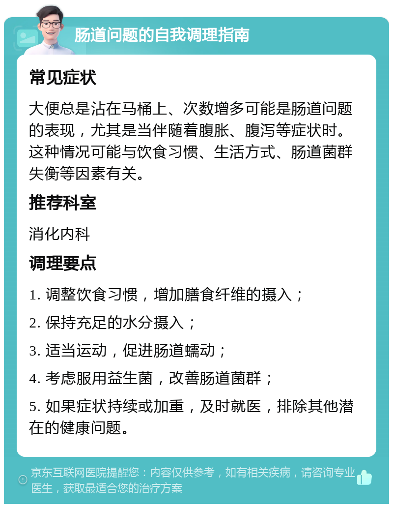 肠道问题的自我调理指南 常见症状 大便总是沾在马桶上、次数增多可能是肠道问题的表现，尤其是当伴随着腹胀、腹泻等症状时。这种情况可能与饮食习惯、生活方式、肠道菌群失衡等因素有关。 推荐科室 消化内科 调理要点 1. 调整饮食习惯，增加膳食纤维的摄入； 2. 保持充足的水分摄入； 3. 适当运动，促进肠道蠕动； 4. 考虑服用益生菌，改善肠道菌群； 5. 如果症状持续或加重，及时就医，排除其他潜在的健康问题。