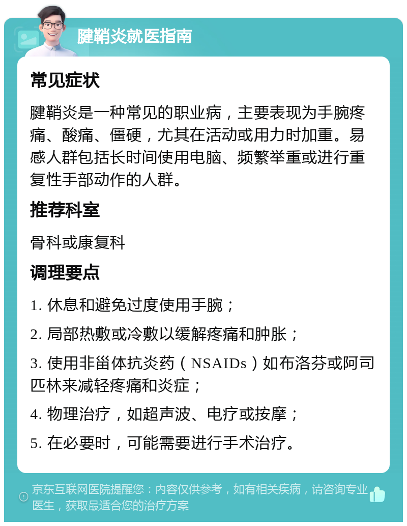 腱鞘炎就医指南 常见症状 腱鞘炎是一种常见的职业病，主要表现为手腕疼痛、酸痛、僵硬，尤其在活动或用力时加重。易感人群包括长时间使用电脑、频繁举重或进行重复性手部动作的人群。 推荐科室 骨科或康复科 调理要点 1. 休息和避免过度使用手腕； 2. 局部热敷或冷敷以缓解疼痛和肿胀； 3. 使用非甾体抗炎药（NSAIDs）如布洛芬或阿司匹林来减轻疼痛和炎症； 4. 物理治疗，如超声波、电疗或按摩； 5. 在必要时，可能需要进行手术治疗。