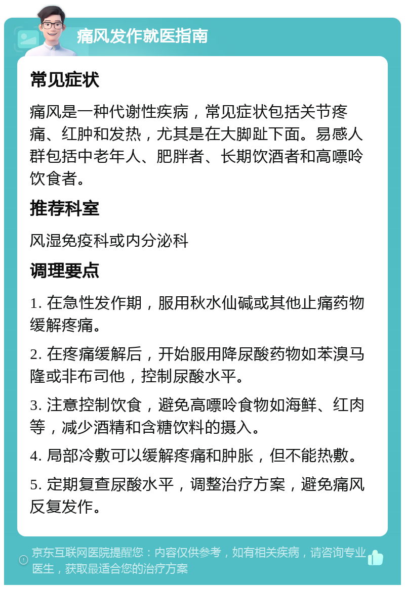 痛风发作就医指南 常见症状 痛风是一种代谢性疾病，常见症状包括关节疼痛、红肿和发热，尤其是在大脚趾下面。易感人群包括中老年人、肥胖者、长期饮酒者和高嘌呤饮食者。 推荐科室 风湿免疫科或内分泌科 调理要点 1. 在急性发作期，服用秋水仙碱或其他止痛药物缓解疼痛。 2. 在疼痛缓解后，开始服用降尿酸药物如苯溴马隆或非布司他，控制尿酸水平。 3. 注意控制饮食，避免高嘌呤食物如海鲜、红肉等，减少酒精和含糖饮料的摄入。 4. 局部冷敷可以缓解疼痛和肿胀，但不能热敷。 5. 定期复查尿酸水平，调整治疗方案，避免痛风反复发作。