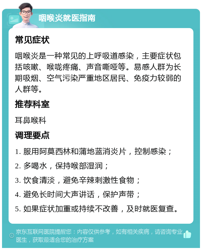 咽喉炎就医指南 常见症状 咽喉炎是一种常见的上呼吸道感染，主要症状包括咳嗽、喉咙疼痛、声音嘶哑等。易感人群为长期吸烟、空气污染严重地区居民、免疫力较弱的人群等。 推荐科室 耳鼻喉科 调理要点 1. 服用阿莫西林和蒲地蓝消炎片，控制感染； 2. 多喝水，保持喉部湿润； 3. 饮食清淡，避免辛辣刺激性食物； 4. 避免长时间大声讲话，保护声带； 5. 如果症状加重或持续不改善，及时就医复查。