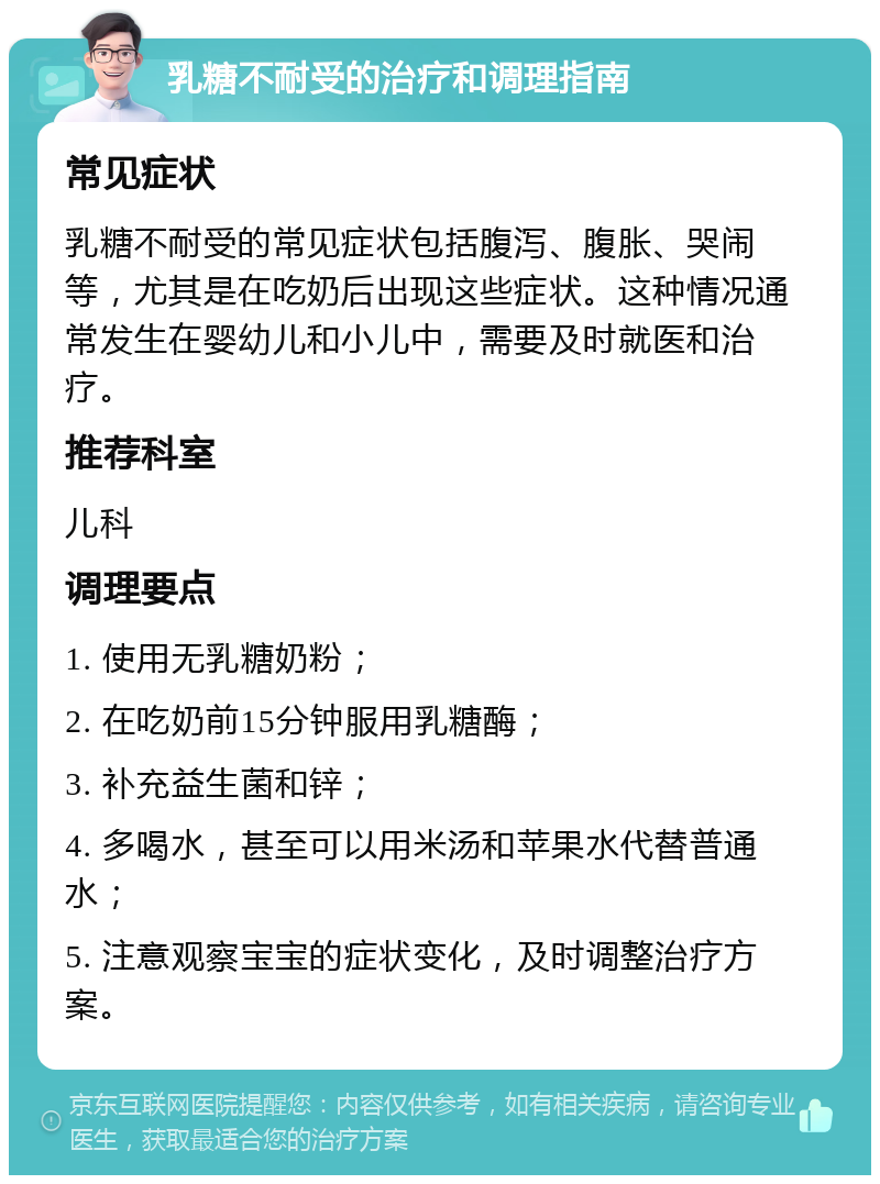 乳糖不耐受的治疗和调理指南 常见症状 乳糖不耐受的常见症状包括腹泻、腹胀、哭闹等，尤其是在吃奶后出现这些症状。这种情况通常发生在婴幼儿和小儿中，需要及时就医和治疗。 推荐科室 儿科 调理要点 1. 使用无乳糖奶粉； 2. 在吃奶前15分钟服用乳糖酶； 3. 补充益生菌和锌； 4. 多喝水，甚至可以用米汤和苹果水代替普通水； 5. 注意观察宝宝的症状变化，及时调整治疗方案。