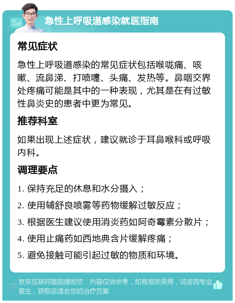 急性上呼吸道感染就医指南 常见症状 急性上呼吸道感染的常见症状包括喉咙痛、咳嗽、流鼻涕、打喷嚏、头痛、发热等。鼻咽交界处疼痛可能是其中的一种表现，尤其是在有过敏性鼻炎史的患者中更为常见。 推荐科室 如果出现上述症状，建议就诊于耳鼻喉科或呼吸内科。 调理要点 1. 保持充足的休息和水分摄入； 2. 使用辅舒良喷雾等药物缓解过敏反应； 3. 根据医生建议使用消炎药如阿奇霉素分散片； 4. 使用止痛药如西地典含片缓解疼痛； 5. 避免接触可能引起过敏的物质和环境。