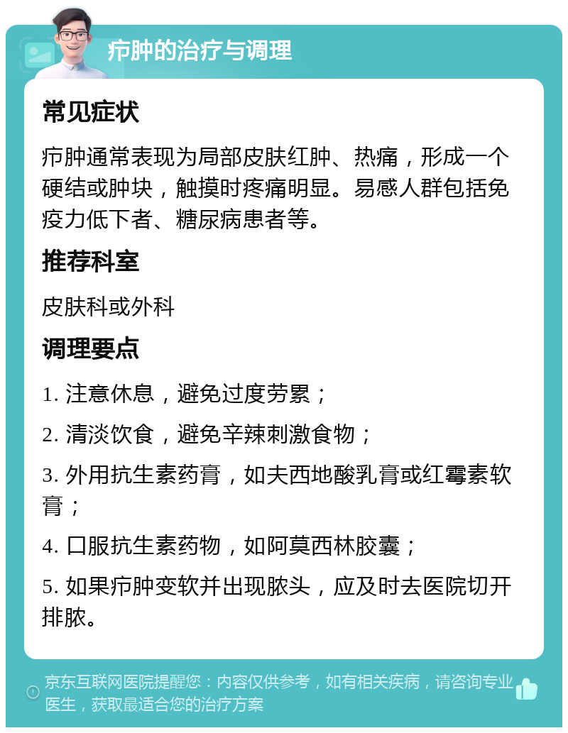 疖肿的治疗与调理 常见症状 疖肿通常表现为局部皮肤红肿、热痛，形成一个硬结或肿块，触摸时疼痛明显。易感人群包括免疫力低下者、糖尿病患者等。 推荐科室 皮肤科或外科 调理要点 1. 注意休息，避免过度劳累； 2. 清淡饮食，避免辛辣刺激食物； 3. 外用抗生素药膏，如夫西地酸乳膏或红霉素软膏； 4. 口服抗生素药物，如阿莫西林胶囊； 5. 如果疖肿变软并出现脓头，应及时去医院切开排脓。