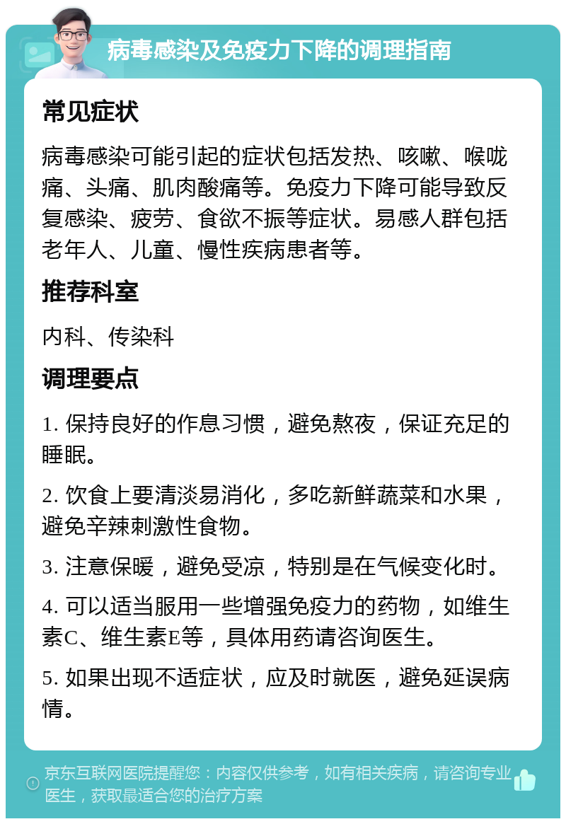 病毒感染及免疫力下降的调理指南 常见症状 病毒感染可能引起的症状包括发热、咳嗽、喉咙痛、头痛、肌肉酸痛等。免疫力下降可能导致反复感染、疲劳、食欲不振等症状。易感人群包括老年人、儿童、慢性疾病患者等。 推荐科室 内科、传染科 调理要点 1. 保持良好的作息习惯，避免熬夜，保证充足的睡眠。 2. 饮食上要清淡易消化，多吃新鲜蔬菜和水果，避免辛辣刺激性食物。 3. 注意保暖，避免受凉，特别是在气候变化时。 4. 可以适当服用一些增强免疫力的药物，如维生素C、维生素E等，具体用药请咨询医生。 5. 如果出现不适症状，应及时就医，避免延误病情。