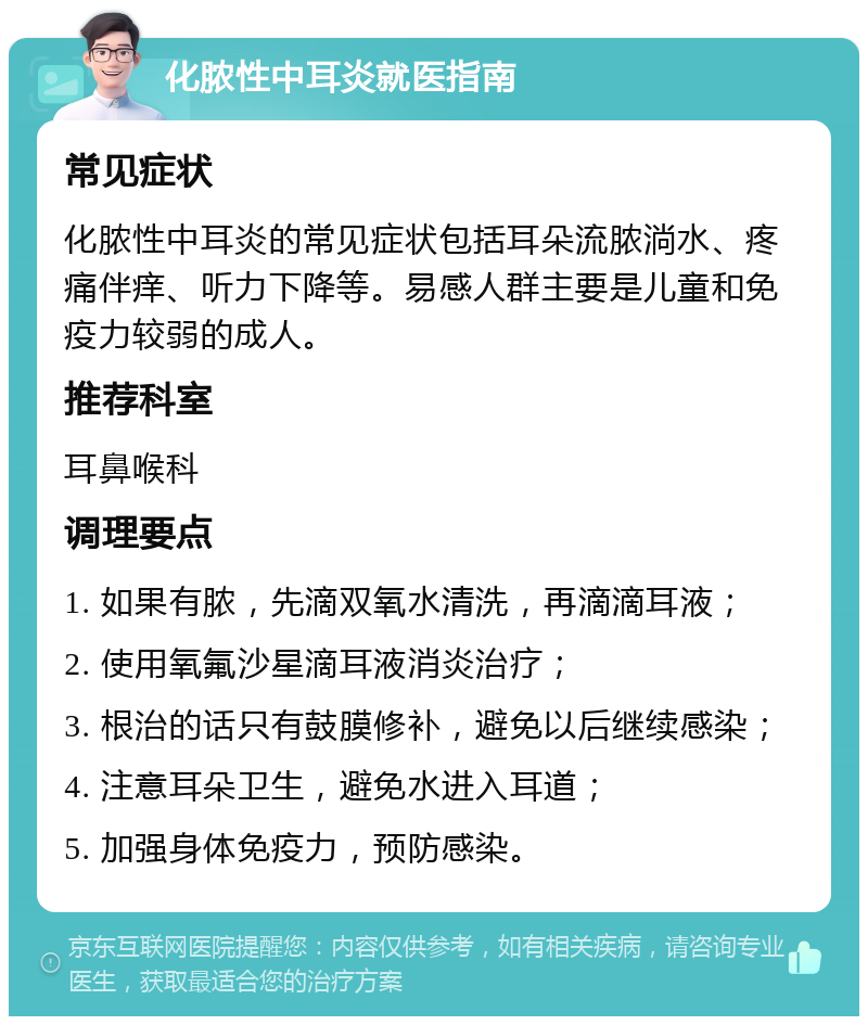 化脓性中耳炎就医指南 常见症状 化脓性中耳炎的常见症状包括耳朵流脓淌水、疼痛伴痒、听力下降等。易感人群主要是儿童和免疫力较弱的成人。 推荐科室 耳鼻喉科 调理要点 1. 如果有脓，先滴双氧水清洗，再滴滴耳液； 2. 使用氧氟沙星滴耳液消炎治疗； 3. 根治的话只有鼓膜修补，避免以后继续感染； 4. 注意耳朵卫生，避免水进入耳道； 5. 加强身体免疫力，预防感染。