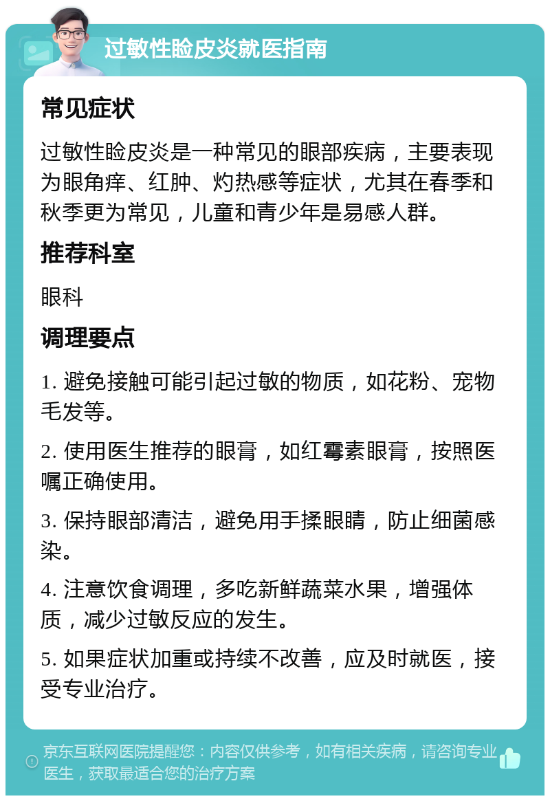 过敏性睑皮炎就医指南 常见症状 过敏性睑皮炎是一种常见的眼部疾病，主要表现为眼角痒、红肿、灼热感等症状，尤其在春季和秋季更为常见，儿童和青少年是易感人群。 推荐科室 眼科 调理要点 1. 避免接触可能引起过敏的物质，如花粉、宠物毛发等。 2. 使用医生推荐的眼膏，如红霉素眼膏，按照医嘱正确使用。 3. 保持眼部清洁，避免用手揉眼睛，防止细菌感染。 4. 注意饮食调理，多吃新鲜蔬菜水果，增强体质，减少过敏反应的发生。 5. 如果症状加重或持续不改善，应及时就医，接受专业治疗。