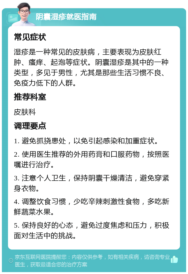 阴囊湿疹就医指南 常见症状 湿疹是一种常见的皮肤病，主要表现为皮肤红肿、瘙痒、起泡等症状。阴囊湿疹是其中的一种类型，多见于男性，尤其是那些生活习惯不良、免疫力低下的人群。 推荐科室 皮肤科 调理要点 1. 避免抓挠患处，以免引起感染和加重症状。 2. 使用医生推荐的外用药膏和口服药物，按照医嘱进行治疗。 3. 注意个人卫生，保持阴囊干燥清洁，避免穿紧身衣物。 4. 调整饮食习惯，少吃辛辣刺激性食物，多吃新鲜蔬菜水果。 5. 保持良好的心态，避免过度焦虑和压力，积极面对生活中的挑战。