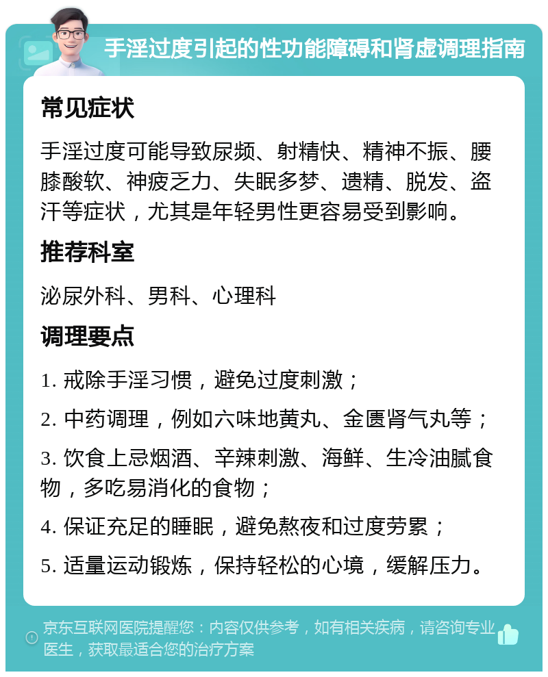 手淫过度引起的性功能障碍和肾虚调理指南 常见症状 手淫过度可能导致尿频、射精快、精神不振、腰膝酸软、神疲乏力、失眠多梦、遗精、脱发、盗汗等症状，尤其是年轻男性更容易受到影响。 推荐科室 泌尿外科、男科、心理科 调理要点 1. 戒除手淫习惯，避免过度刺激； 2. 中药调理，例如六味地黄丸、金匮肾气丸等； 3. 饮食上忌烟酒、辛辣刺激、海鲜、生冷油腻食物，多吃易消化的食物； 4. 保证充足的睡眠，避免熬夜和过度劳累； 5. 适量运动锻炼，保持轻松的心境，缓解压力。