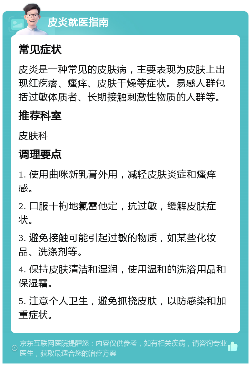 皮炎就医指南 常见症状 皮炎是一种常见的皮肤病，主要表现为皮肤上出现红疙瘩、瘙痒、皮肤干燥等症状。易感人群包括过敏体质者、长期接触刺激性物质的人群等。 推荐科室 皮肤科 调理要点 1. 使用曲咪新乳膏外用，减轻皮肤炎症和瘙痒感。 2. 口服十枸地氯雷他定，抗过敏，缓解皮肤症状。 3. 避免接触可能引起过敏的物质，如某些化妆品、洗涤剂等。 4. 保持皮肤清洁和湿润，使用温和的洗浴用品和保湿霜。 5. 注意个人卫生，避免抓挠皮肤，以防感染和加重症状。