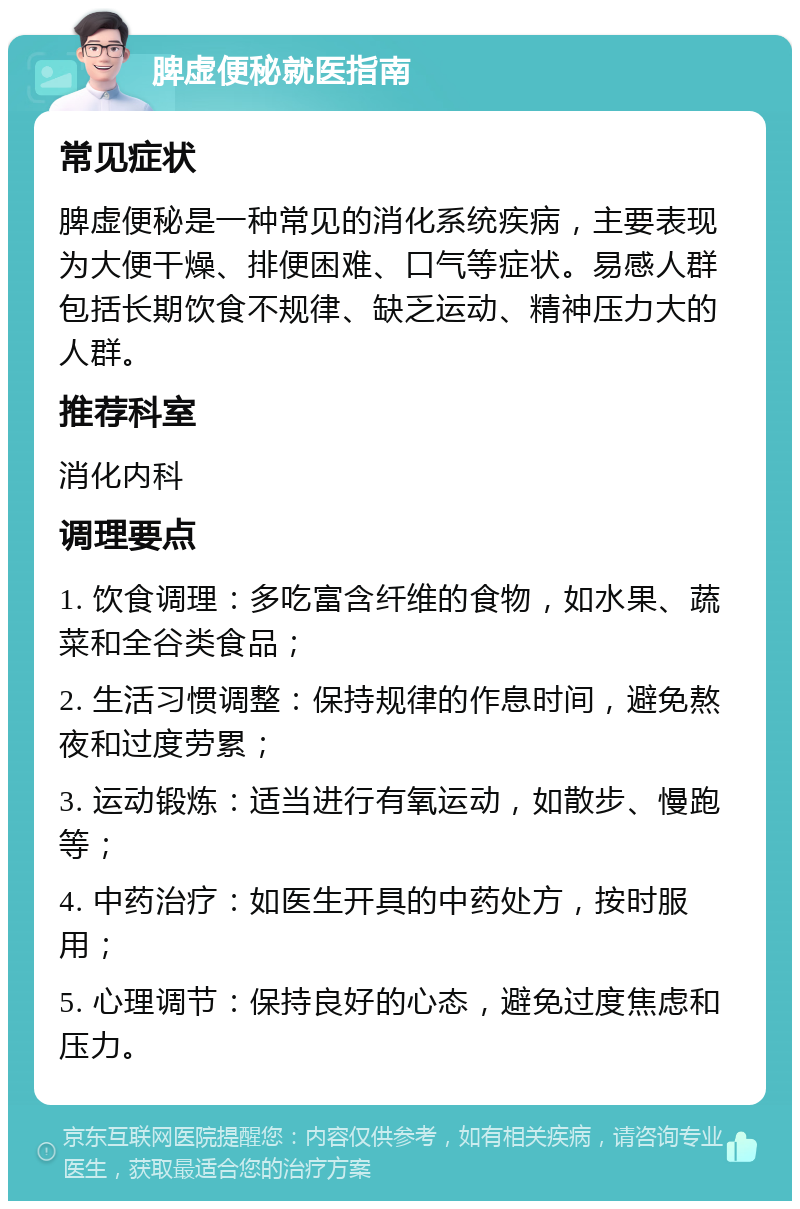 脾虚便秘就医指南 常见症状 脾虚便秘是一种常见的消化系统疾病，主要表现为大便干燥、排便困难、口气等症状。易感人群包括长期饮食不规律、缺乏运动、精神压力大的人群。 推荐科室 消化内科 调理要点 1. 饮食调理：多吃富含纤维的食物，如水果、蔬菜和全谷类食品； 2. 生活习惯调整：保持规律的作息时间，避免熬夜和过度劳累； 3. 运动锻炼：适当进行有氧运动，如散步、慢跑等； 4. 中药治疗：如医生开具的中药处方，按时服用； 5. 心理调节：保持良好的心态，避免过度焦虑和压力。