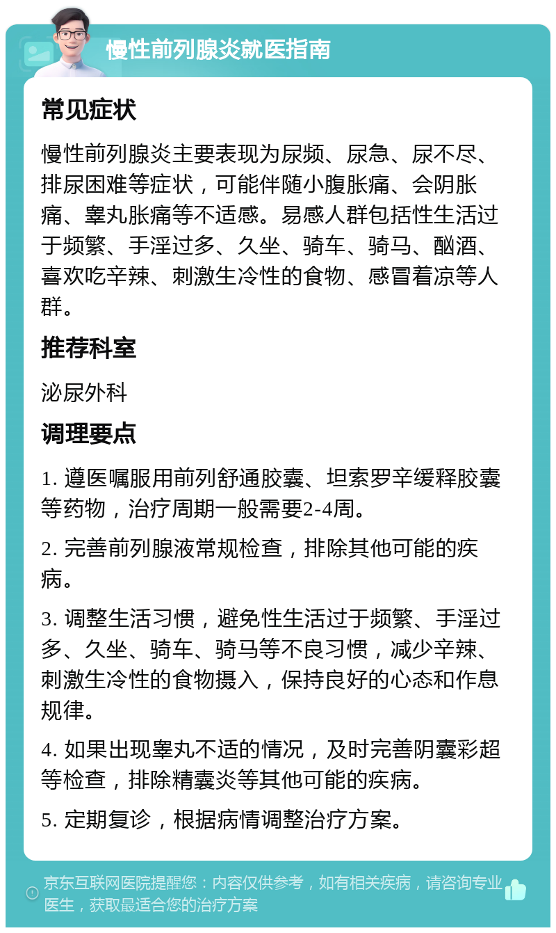 慢性前列腺炎就医指南 常见症状 慢性前列腺炎主要表现为尿频、尿急、尿不尽、排尿困难等症状，可能伴随小腹胀痛、会阴胀痛、睾丸胀痛等不适感。易感人群包括性生活过于频繁、手淫过多、久坐、骑车、骑马、酗酒、喜欢吃辛辣、刺激生冷性的食物、感冒着凉等人群。 推荐科室 泌尿外科 调理要点 1. 遵医嘱服用前列舒通胶囊、坦索罗辛缓释胶囊等药物，治疗周期一般需要2-4周。 2. 完善前列腺液常规检查，排除其他可能的疾病。 3. 调整生活习惯，避免性生活过于频繁、手淫过多、久坐、骑车、骑马等不良习惯，减少辛辣、刺激生冷性的食物摄入，保持良好的心态和作息规律。 4. 如果出现睾丸不适的情况，及时完善阴囊彩超等检查，排除精囊炎等其他可能的疾病。 5. 定期复诊，根据病情调整治疗方案。