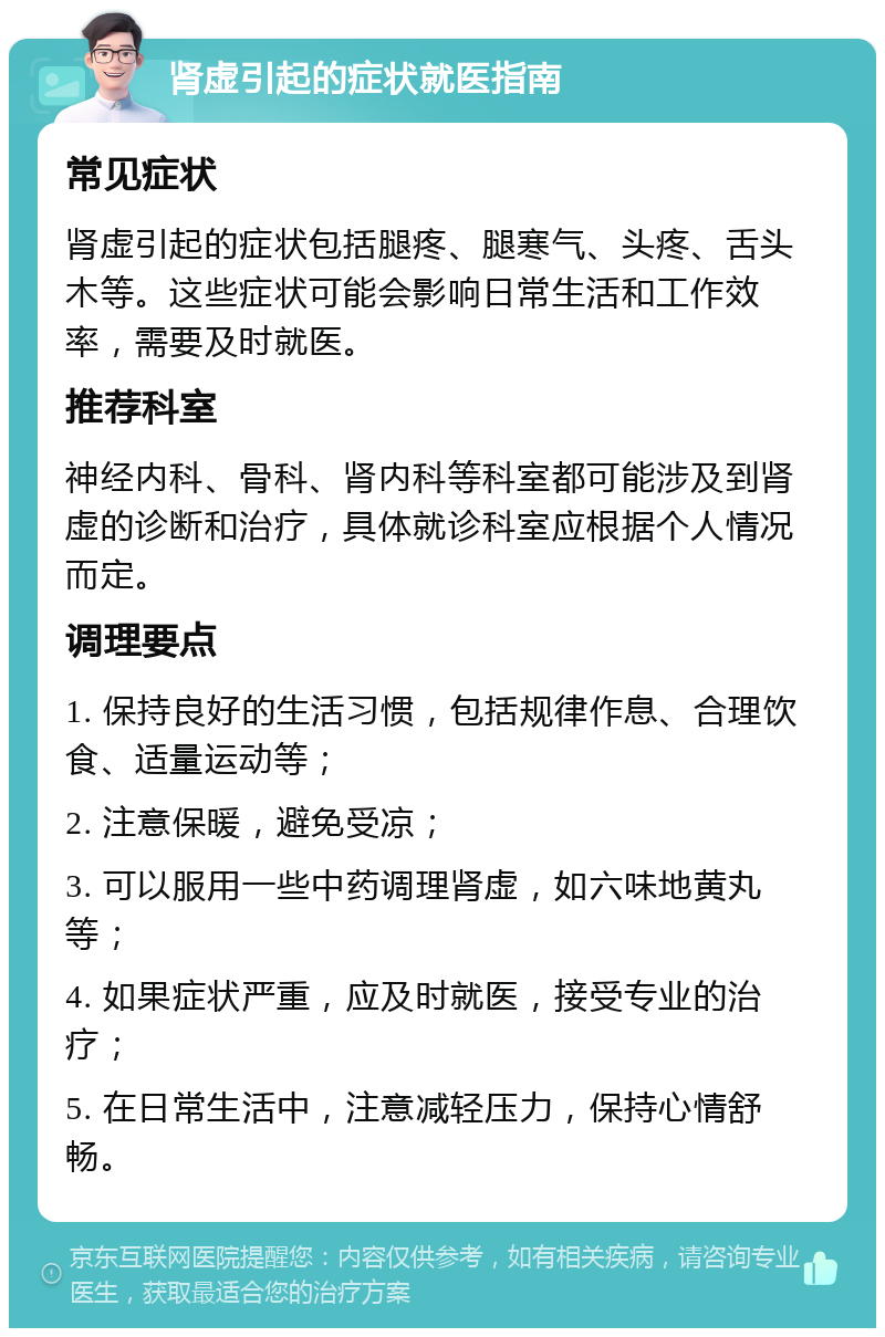 肾虚引起的症状就医指南 常见症状 肾虚引起的症状包括腿疼、腿寒气、头疼、舌头木等。这些症状可能会影响日常生活和工作效率，需要及时就医。 推荐科室 神经内科、骨科、肾内科等科室都可能涉及到肾虚的诊断和治疗，具体就诊科室应根据个人情况而定。 调理要点 1. 保持良好的生活习惯，包括规律作息、合理饮食、适量运动等； 2. 注意保暖，避免受凉； 3. 可以服用一些中药调理肾虚，如六味地黄丸等； 4. 如果症状严重，应及时就医，接受专业的治疗； 5. 在日常生活中，注意减轻压力，保持心情舒畅。