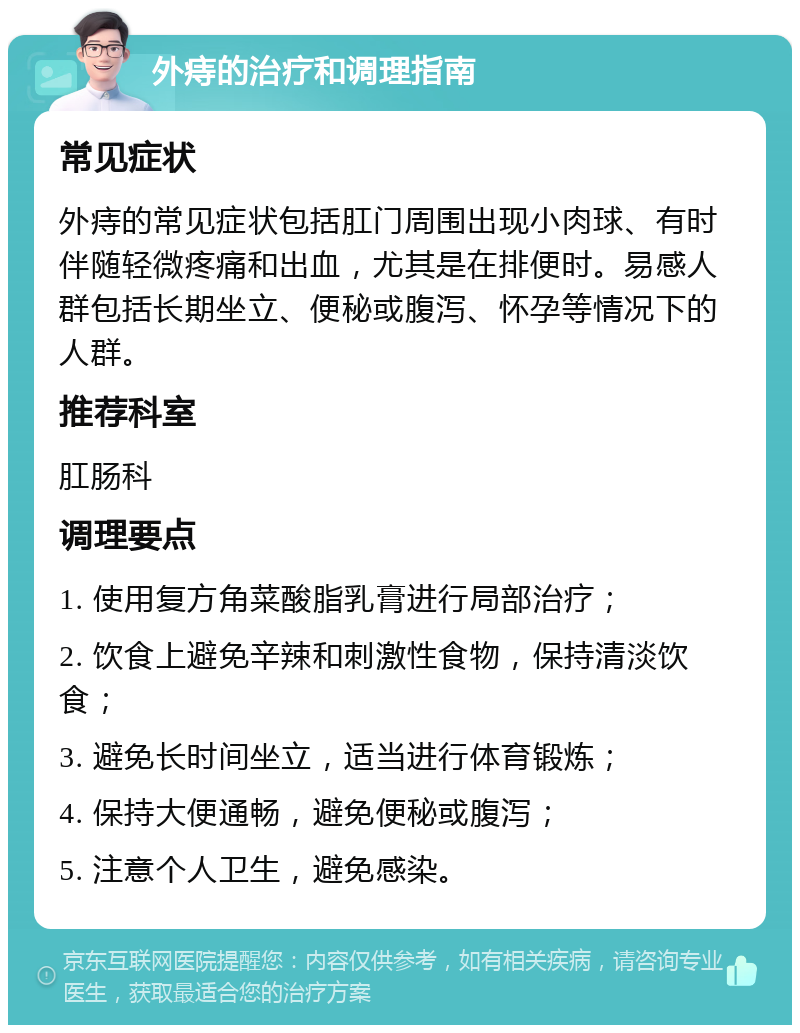 外痔的治疗和调理指南 常见症状 外痔的常见症状包括肛门周围出现小肉球、有时伴随轻微疼痛和出血，尤其是在排便时。易感人群包括长期坐立、便秘或腹泻、怀孕等情况下的人群。 推荐科室 肛肠科 调理要点 1. 使用复方角菜酸脂乳膏进行局部治疗； 2. 饮食上避免辛辣和刺激性食物，保持清淡饮食； 3. 避免长时间坐立，适当进行体育锻炼； 4. 保持大便通畅，避免便秘或腹泻； 5. 注意个人卫生，避免感染。