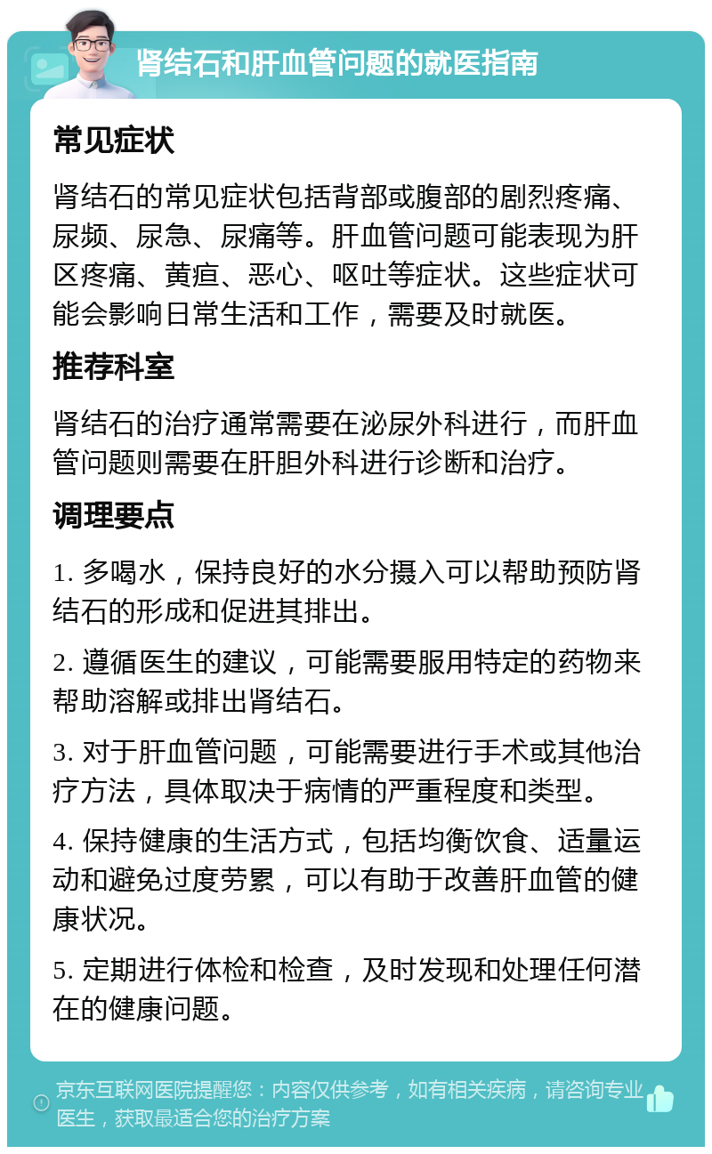 肾结石和肝血管问题的就医指南 常见症状 肾结石的常见症状包括背部或腹部的剧烈疼痛、尿频、尿急、尿痛等。肝血管问题可能表现为肝区疼痛、黄疸、恶心、呕吐等症状。这些症状可能会影响日常生活和工作，需要及时就医。 推荐科室 肾结石的治疗通常需要在泌尿外科进行，而肝血管问题则需要在肝胆外科进行诊断和治疗。 调理要点 1. 多喝水，保持良好的水分摄入可以帮助预防肾结石的形成和促进其排出。 2. 遵循医生的建议，可能需要服用特定的药物来帮助溶解或排出肾结石。 3. 对于肝血管问题，可能需要进行手术或其他治疗方法，具体取决于病情的严重程度和类型。 4. 保持健康的生活方式，包括均衡饮食、适量运动和避免过度劳累，可以有助于改善肝血管的健康状况。 5. 定期进行体检和检查，及时发现和处理任何潜在的健康问题。