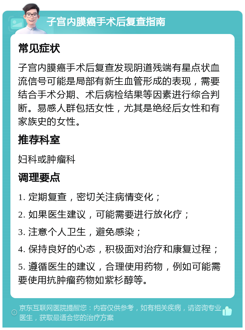 子宫内膜癌手术后复查指南 常见症状 子宫内膜癌手术后复查发现阴道残端有星点状血流信号可能是局部有新生血管形成的表现，需要结合手术分期、术后病检结果等因素进行综合判断。易感人群包括女性，尤其是绝经后女性和有家族史的女性。 推荐科室 妇科或肿瘤科 调理要点 1. 定期复查，密切关注病情变化； 2. 如果医生建议，可能需要进行放化疗； 3. 注意个人卫生，避免感染； 4. 保持良好的心态，积极面对治疗和康复过程； 5. 遵循医生的建议，合理使用药物，例如可能需要使用抗肿瘤药物如紫杉醇等。