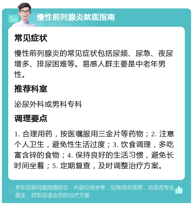 慢性前列腺炎就医指南 常见症状 慢性前列腺炎的常见症状包括尿频、尿急、夜尿增多、排尿困难等。易感人群主要是中老年男性。 推荐科室 泌尿外科或男科专科 调理要点 1. 合理用药，按医嘱服用三金片等药物；2. 注意个人卫生，避免性生活过度；3. 饮食调理，多吃富含锌的食物；4. 保持良好的生活习惯，避免长时间坐着；5. 定期复查，及时调整治疗方案。