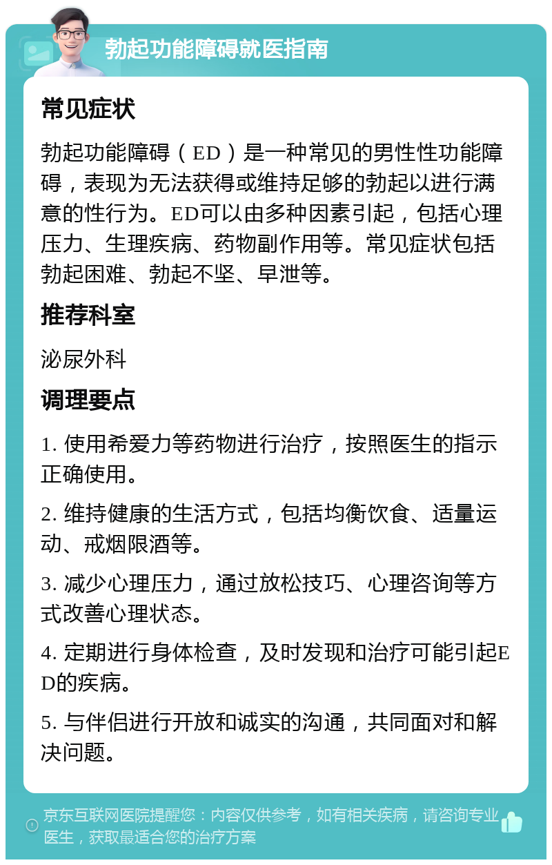 勃起功能障碍就医指南 常见症状 勃起功能障碍（ED）是一种常见的男性性功能障碍，表现为无法获得或维持足够的勃起以进行满意的性行为。ED可以由多种因素引起，包括心理压力、生理疾病、药物副作用等。常见症状包括勃起困难、勃起不坚、早泄等。 推荐科室 泌尿外科 调理要点 1. 使用希爱力等药物进行治疗，按照医生的指示正确使用。 2. 维持健康的生活方式，包括均衡饮食、适量运动、戒烟限酒等。 3. 减少心理压力，通过放松技巧、心理咨询等方式改善心理状态。 4. 定期进行身体检查，及时发现和治疗可能引起ED的疾病。 5. 与伴侣进行开放和诚实的沟通，共同面对和解决问题。