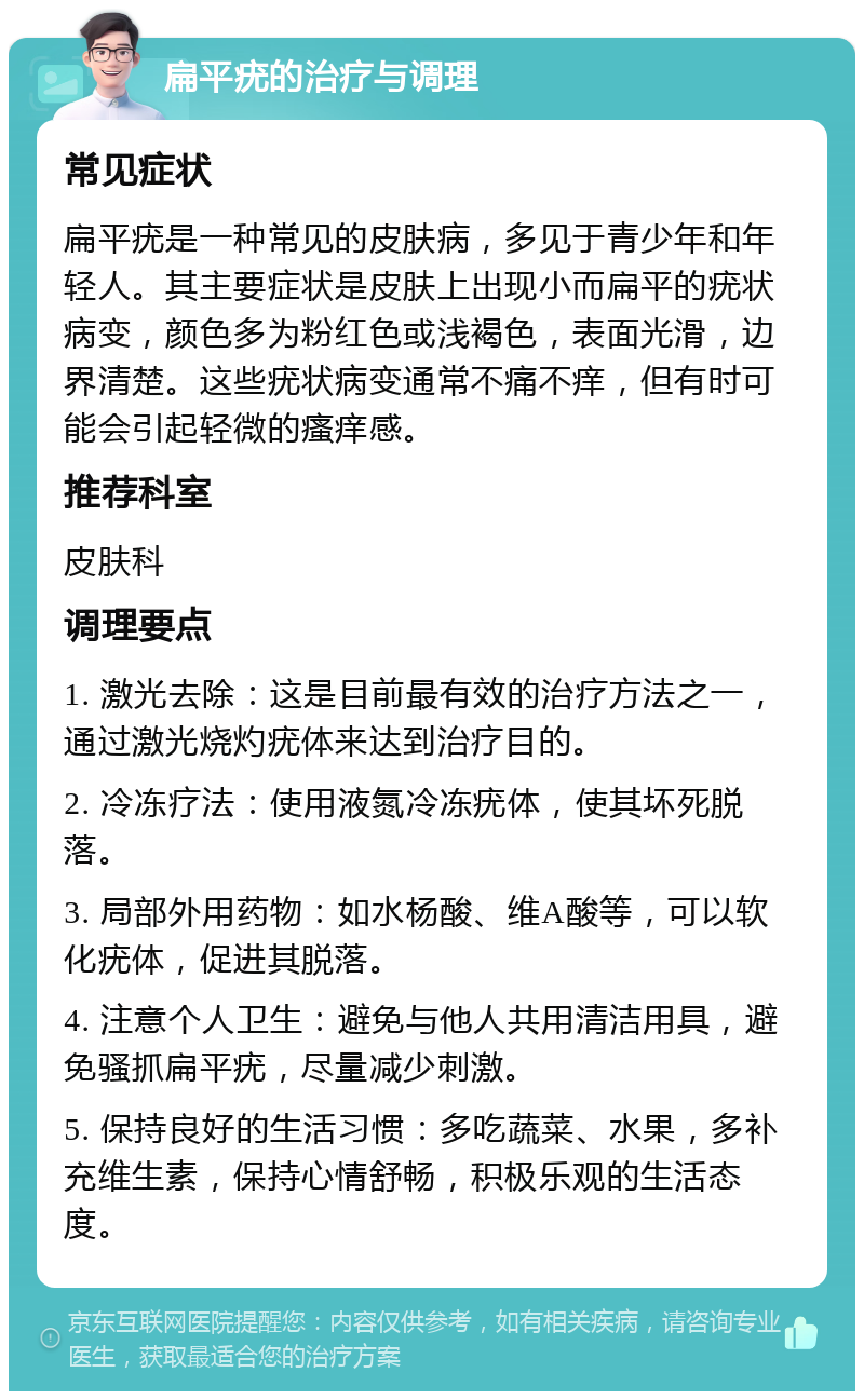 扁平疣的治疗与调理 常见症状 扁平疣是一种常见的皮肤病，多见于青少年和年轻人。其主要症状是皮肤上出现小而扁平的疣状病变，颜色多为粉红色或浅褐色，表面光滑，边界清楚。这些疣状病变通常不痛不痒，但有时可能会引起轻微的瘙痒感。 推荐科室 皮肤科 调理要点 1. 激光去除：这是目前最有效的治疗方法之一，通过激光烧灼疣体来达到治疗目的。 2. 冷冻疗法：使用液氮冷冻疣体，使其坏死脱落。 3. 局部外用药物：如水杨酸、维A酸等，可以软化疣体，促进其脱落。 4. 注意个人卫生：避免与他人共用清洁用具，避免骚抓扁平疣，尽量减少刺激。 5. 保持良好的生活习惯：多吃蔬菜、水果，多补充维生素，保持心情舒畅，积极乐观的生活态度。