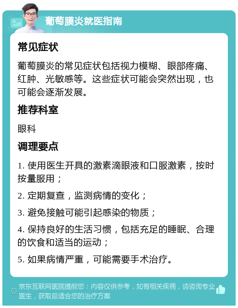 葡萄膜炎就医指南 常见症状 葡萄膜炎的常见症状包括视力模糊、眼部疼痛、红肿、光敏感等。这些症状可能会突然出现，也可能会逐渐发展。 推荐科室 眼科 调理要点 1. 使用医生开具的激素滴眼液和口服激素，按时按量服用； 2. 定期复查，监测病情的变化； 3. 避免接触可能引起感染的物质； 4. 保持良好的生活习惯，包括充足的睡眠、合理的饮食和适当的运动； 5. 如果病情严重，可能需要手术治疗。