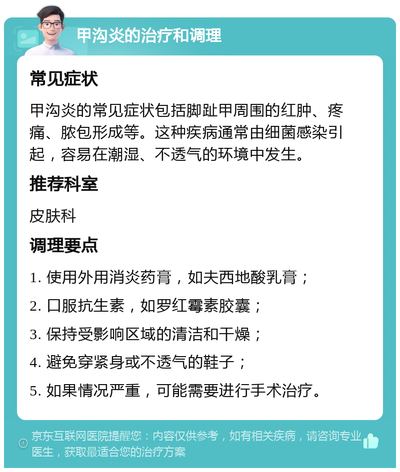 甲沟炎的治疗和调理 常见症状 甲沟炎的常见症状包括脚趾甲周围的红肿、疼痛、脓包形成等。这种疾病通常由细菌感染引起，容易在潮湿、不透气的环境中发生。 推荐科室 皮肤科 调理要点 1. 使用外用消炎药膏，如夫西地酸乳膏； 2. 口服抗生素，如罗红霉素胶囊； 3. 保持受影响区域的清洁和干燥； 4. 避免穿紧身或不透气的鞋子； 5. 如果情况严重，可能需要进行手术治疗。