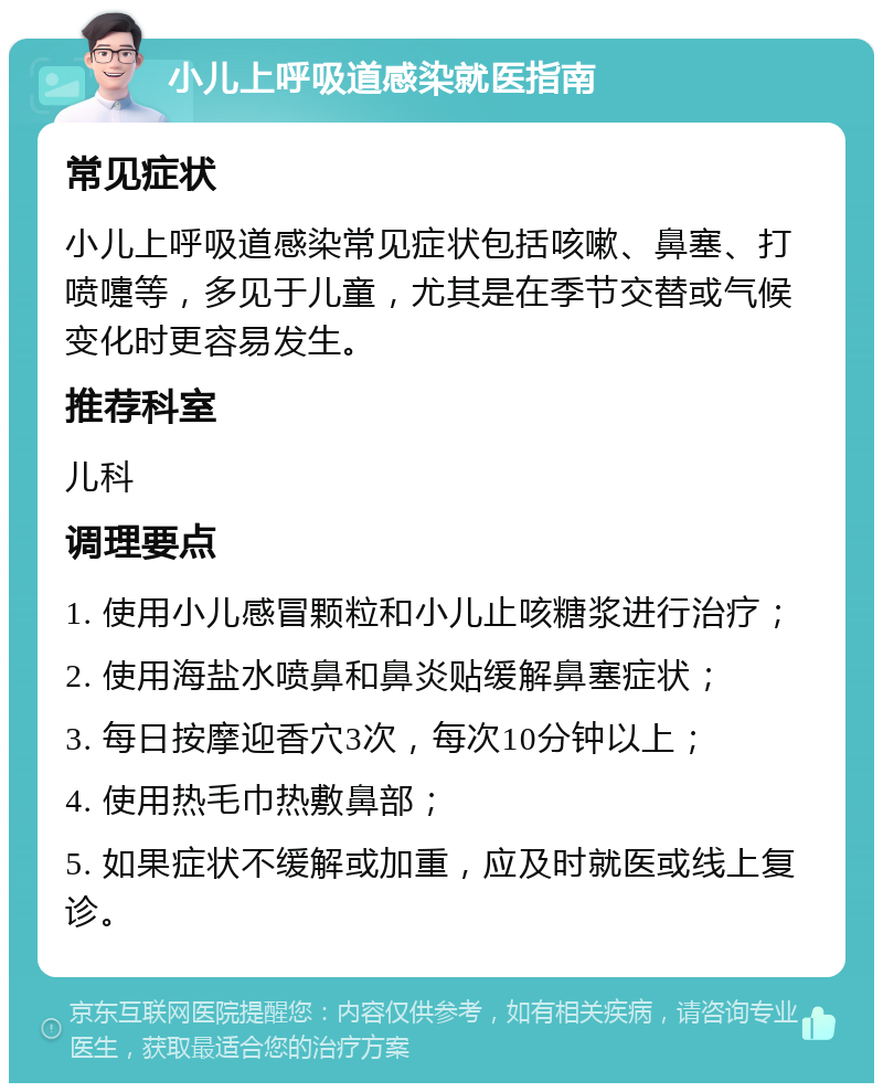 小儿上呼吸道感染就医指南 常见症状 小儿上呼吸道感染常见症状包括咳嗽、鼻塞、打喷嚏等，多见于儿童，尤其是在季节交替或气候变化时更容易发生。 推荐科室 儿科 调理要点 1. 使用小儿感冒颗粒和小儿止咳糖浆进行治疗； 2. 使用海盐水喷鼻和鼻炎贴缓解鼻塞症状； 3. 每日按摩迎香穴3次，每次10分钟以上； 4. 使用热毛巾热敷鼻部； 5. 如果症状不缓解或加重，应及时就医或线上复诊。