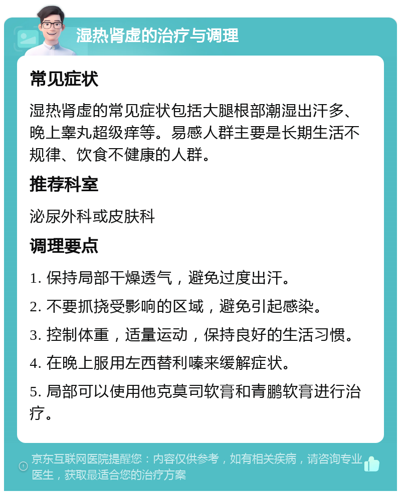 湿热肾虚的治疗与调理 常见症状 湿热肾虚的常见症状包括大腿根部潮湿出汗多、晚上睾丸超级痒等。易感人群主要是长期生活不规律、饮食不健康的人群。 推荐科室 泌尿外科或皮肤科 调理要点 1. 保持局部干燥透气，避免过度出汗。 2. 不要抓挠受影响的区域，避免引起感染。 3. 控制体重，适量运动，保持良好的生活习惯。 4. 在晚上服用左西替利嗪来缓解症状。 5. 局部可以使用他克莫司软膏和青鹏软膏进行治疗。