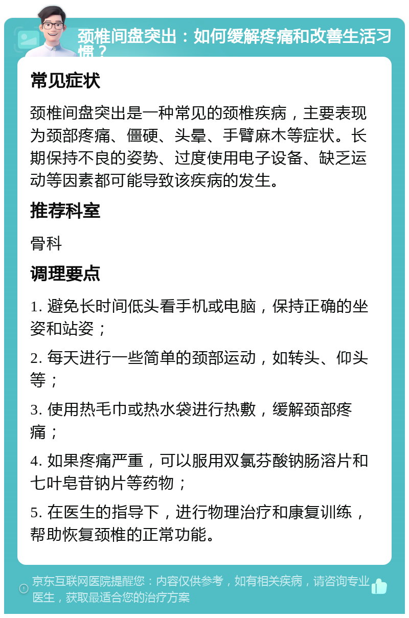 颈椎间盘突出：如何缓解疼痛和改善生活习惯？ 常见症状 颈椎间盘突出是一种常见的颈椎疾病，主要表现为颈部疼痛、僵硬、头晕、手臂麻木等症状。长期保持不良的姿势、过度使用电子设备、缺乏运动等因素都可能导致该疾病的发生。 推荐科室 骨科 调理要点 1. 避免长时间低头看手机或电脑，保持正确的坐姿和站姿； 2. 每天进行一些简单的颈部运动，如转头、仰头等； 3. 使用热毛巾或热水袋进行热敷，缓解颈部疼痛； 4. 如果疼痛严重，可以服用双氯芬酸钠肠溶片和七叶皂苷钠片等药物； 5. 在医生的指导下，进行物理治疗和康复训练，帮助恢复颈椎的正常功能。