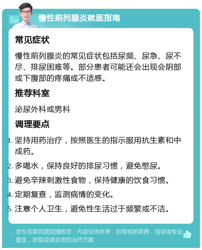 慢性前列腺炎就医指南 常见症状 慢性前列腺炎的常见症状包括尿频、尿急、尿不尽、排尿困难等。部分患者可能还会出现会阴部或下腹部的疼痛或不适感。 推荐科室 泌尿外科或男科 调理要点 坚持用药治疗，按照医生的指示服用抗生素和中成药。 多喝水，保持良好的排尿习惯，避免憋尿。 避免辛辣刺激性食物，保持健康的饮食习惯。 定期复查，监测病情的变化。 注意个人卫生，避免性生活过于频繁或不洁。