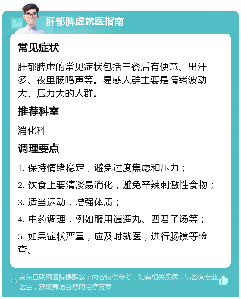 肝郁脾虚就医指南 常见症状 肝郁脾虚的常见症状包括三餐后有便意、出汗多、夜里肠鸣声等。易感人群主要是情绪波动大、压力大的人群。 推荐科室 消化科 调理要点 1. 保持情绪稳定，避免过度焦虑和压力； 2. 饮食上要清淡易消化，避免辛辣刺激性食物； 3. 适当运动，增强体质； 4. 中药调理，例如服用逍遥丸、四君子汤等； 5. 如果症状严重，应及时就医，进行肠镜等检查。