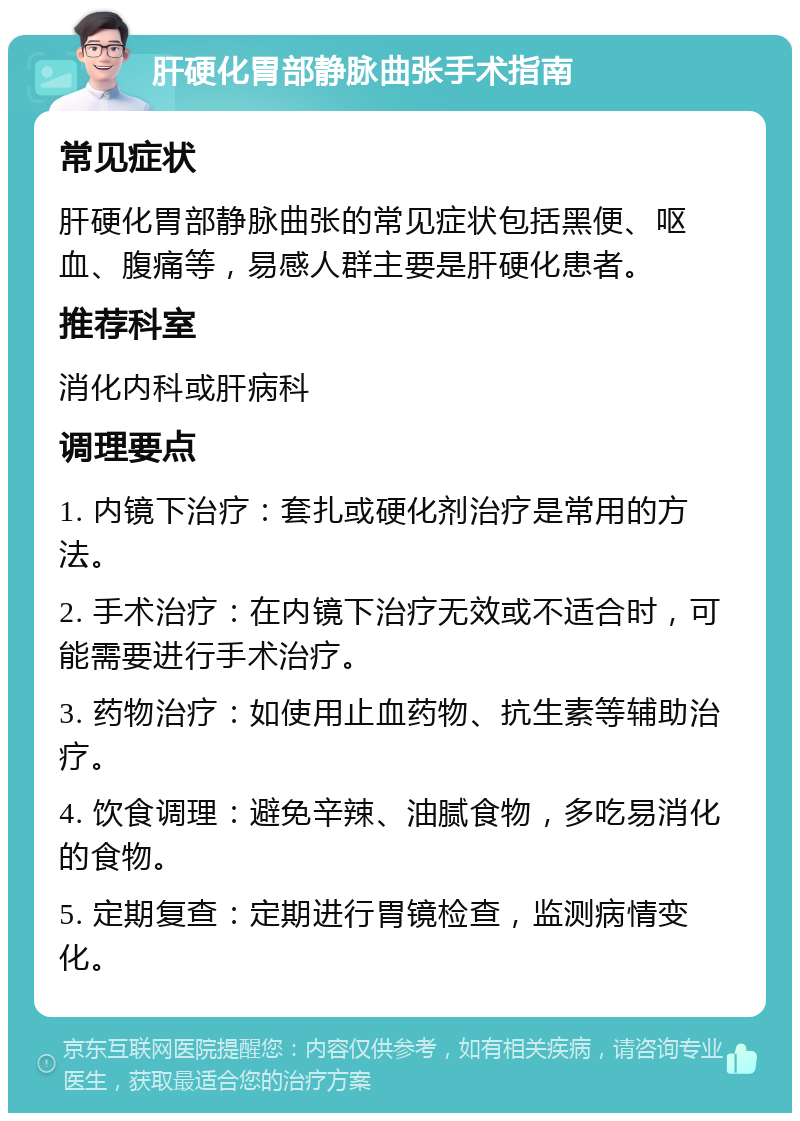 肝硬化胃部静脉曲张手术指南 常见症状 肝硬化胃部静脉曲张的常见症状包括黑便、呕血、腹痛等，易感人群主要是肝硬化患者。 推荐科室 消化内科或肝病科 调理要点 1. 内镜下治疗：套扎或硬化剂治疗是常用的方法。 2. 手术治疗：在内镜下治疗无效或不适合时，可能需要进行手术治疗。 3. 药物治疗：如使用止血药物、抗生素等辅助治疗。 4. 饮食调理：避免辛辣、油腻食物，多吃易消化的食物。 5. 定期复查：定期进行胃镜检查，监测病情变化。