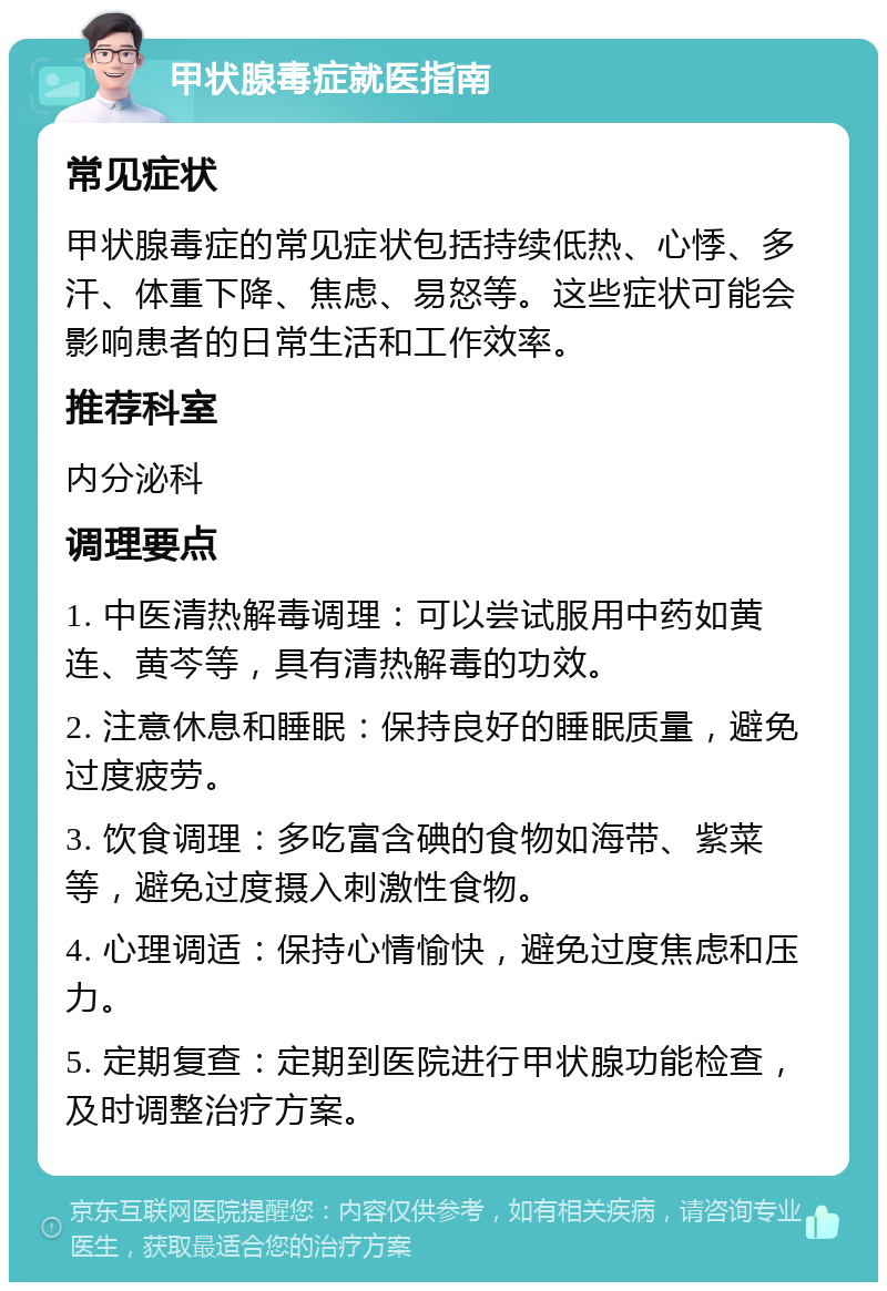 甲状腺毒症就医指南 常见症状 甲状腺毒症的常见症状包括持续低热、心悸、多汗、体重下降、焦虑、易怒等。这些症状可能会影响患者的日常生活和工作效率。 推荐科室 内分泌科 调理要点 1. 中医清热解毒调理：可以尝试服用中药如黄连、黄芩等，具有清热解毒的功效。 2. 注意休息和睡眠：保持良好的睡眠质量，避免过度疲劳。 3. 饮食调理：多吃富含碘的食物如海带、紫菜等，避免过度摄入刺激性食物。 4. 心理调适：保持心情愉快，避免过度焦虑和压力。 5. 定期复查：定期到医院进行甲状腺功能检查，及时调整治疗方案。