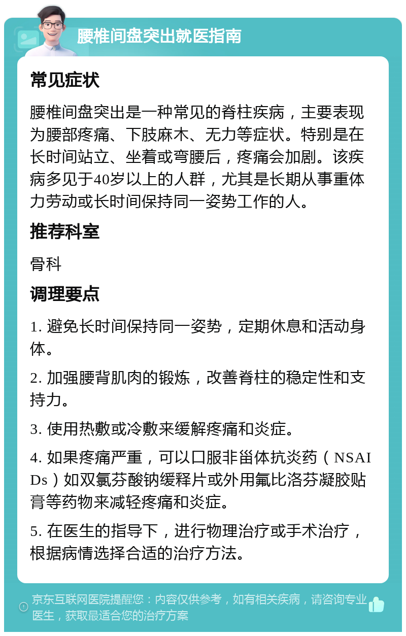 腰椎间盘突出就医指南 常见症状 腰椎间盘突出是一种常见的脊柱疾病，主要表现为腰部疼痛、下肢麻木、无力等症状。特别是在长时间站立、坐着或弯腰后，疼痛会加剧。该疾病多见于40岁以上的人群，尤其是长期从事重体力劳动或长时间保持同一姿势工作的人。 推荐科室 骨科 调理要点 1. 避免长时间保持同一姿势，定期休息和活动身体。 2. 加强腰背肌肉的锻炼，改善脊柱的稳定性和支持力。 3. 使用热敷或冷敷来缓解疼痛和炎症。 4. 如果疼痛严重，可以口服非甾体抗炎药（NSAIDs）如双氯芬酸钠缓释片或外用氟比洛芬凝胶贴膏等药物来减轻疼痛和炎症。 5. 在医生的指导下，进行物理治疗或手术治疗，根据病情选择合适的治疗方法。