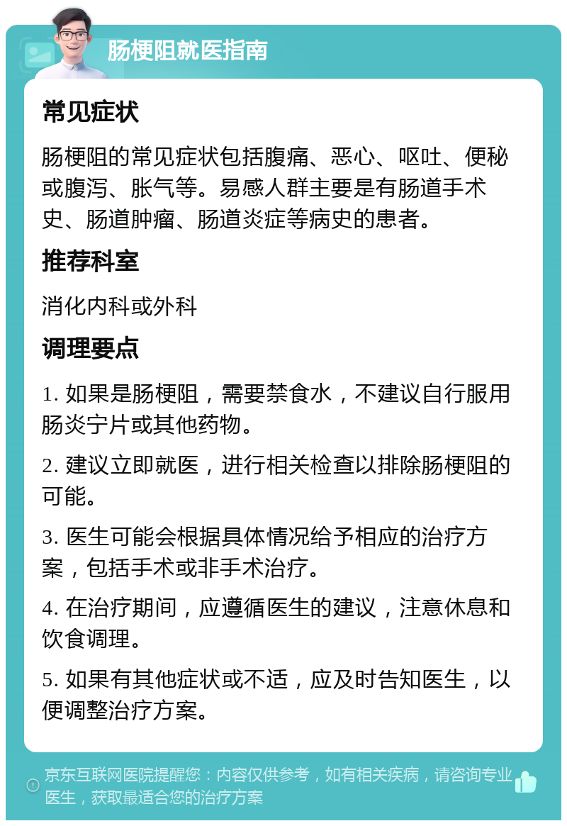 肠梗阻就医指南 常见症状 肠梗阻的常见症状包括腹痛、恶心、呕吐、便秘或腹泻、胀气等。易感人群主要是有肠道手术史、肠道肿瘤、肠道炎症等病史的患者。 推荐科室 消化内科或外科 调理要点 1. 如果是肠梗阻，需要禁食水，不建议自行服用肠炎宁片或其他药物。 2. 建议立即就医，进行相关检查以排除肠梗阻的可能。 3. 医生可能会根据具体情况给予相应的治疗方案，包括手术或非手术治疗。 4. 在治疗期间，应遵循医生的建议，注意休息和饮食调理。 5. 如果有其他症状或不适，应及时告知医生，以便调整治疗方案。