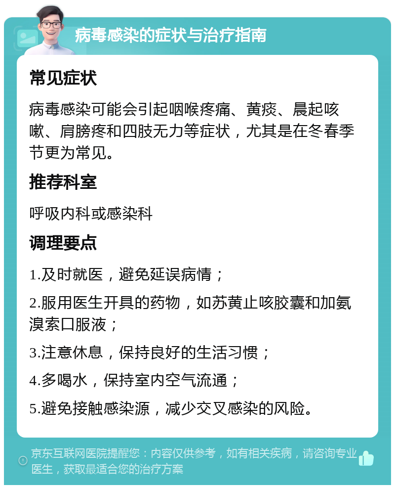 病毒感染的症状与治疗指南 常见症状 病毒感染可能会引起咽喉疼痛、黄痰、晨起咳嗽、肩膀疼和四肢无力等症状，尤其是在冬春季节更为常见。 推荐科室 呼吸内科或感染科 调理要点 1.及时就医，避免延误病情； 2.服用医生开具的药物，如苏黄止咳胶囊和加氨溴索口服液； 3.注意休息，保持良好的生活习惯； 4.多喝水，保持室内空气流通； 5.避免接触感染源，减少交叉感染的风险。