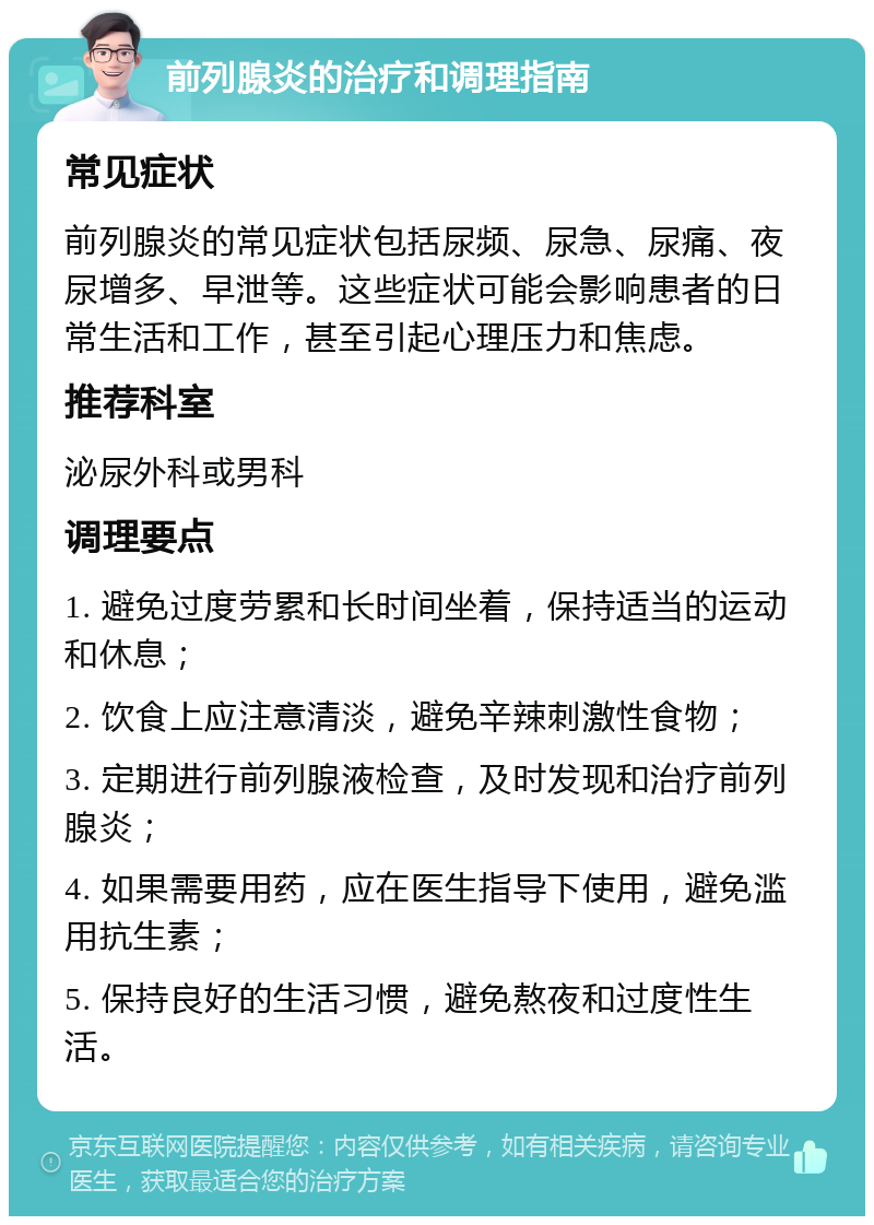 前列腺炎的治疗和调理指南 常见症状 前列腺炎的常见症状包括尿频、尿急、尿痛、夜尿增多、早泄等。这些症状可能会影响患者的日常生活和工作，甚至引起心理压力和焦虑。 推荐科室 泌尿外科或男科 调理要点 1. 避免过度劳累和长时间坐着，保持适当的运动和休息； 2. 饮食上应注意清淡，避免辛辣刺激性食物； 3. 定期进行前列腺液检查，及时发现和治疗前列腺炎； 4. 如果需要用药，应在医生指导下使用，避免滥用抗生素； 5. 保持良好的生活习惯，避免熬夜和过度性生活。