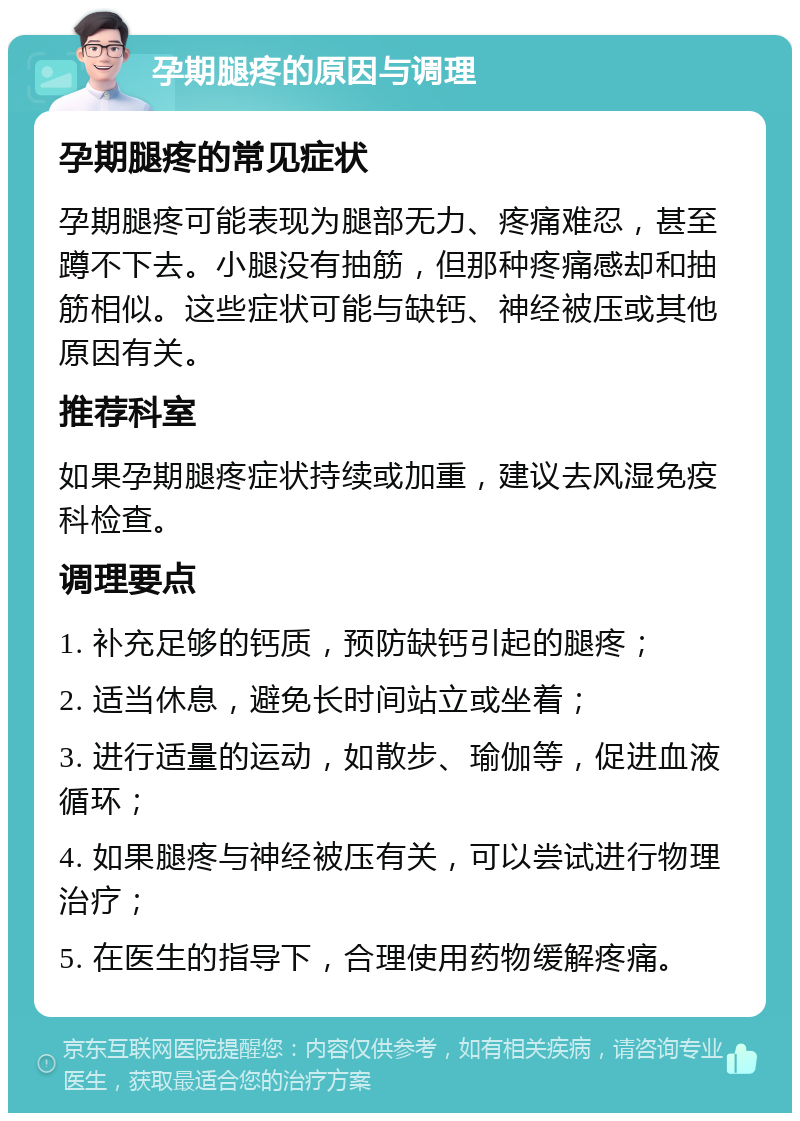 孕期腿疼的原因与调理 孕期腿疼的常见症状 孕期腿疼可能表现为腿部无力、疼痛难忍，甚至蹲不下去。小腿没有抽筋，但那种疼痛感却和抽筋相似。这些症状可能与缺钙、神经被压或其他原因有关。 推荐科室 如果孕期腿疼症状持续或加重，建议去风湿免疫科检查。 调理要点 1. 补充足够的钙质，预防缺钙引起的腿疼； 2. 适当休息，避免长时间站立或坐着； 3. 进行适量的运动，如散步、瑜伽等，促进血液循环； 4. 如果腿疼与神经被压有关，可以尝试进行物理治疗； 5. 在医生的指导下，合理使用药物缓解疼痛。