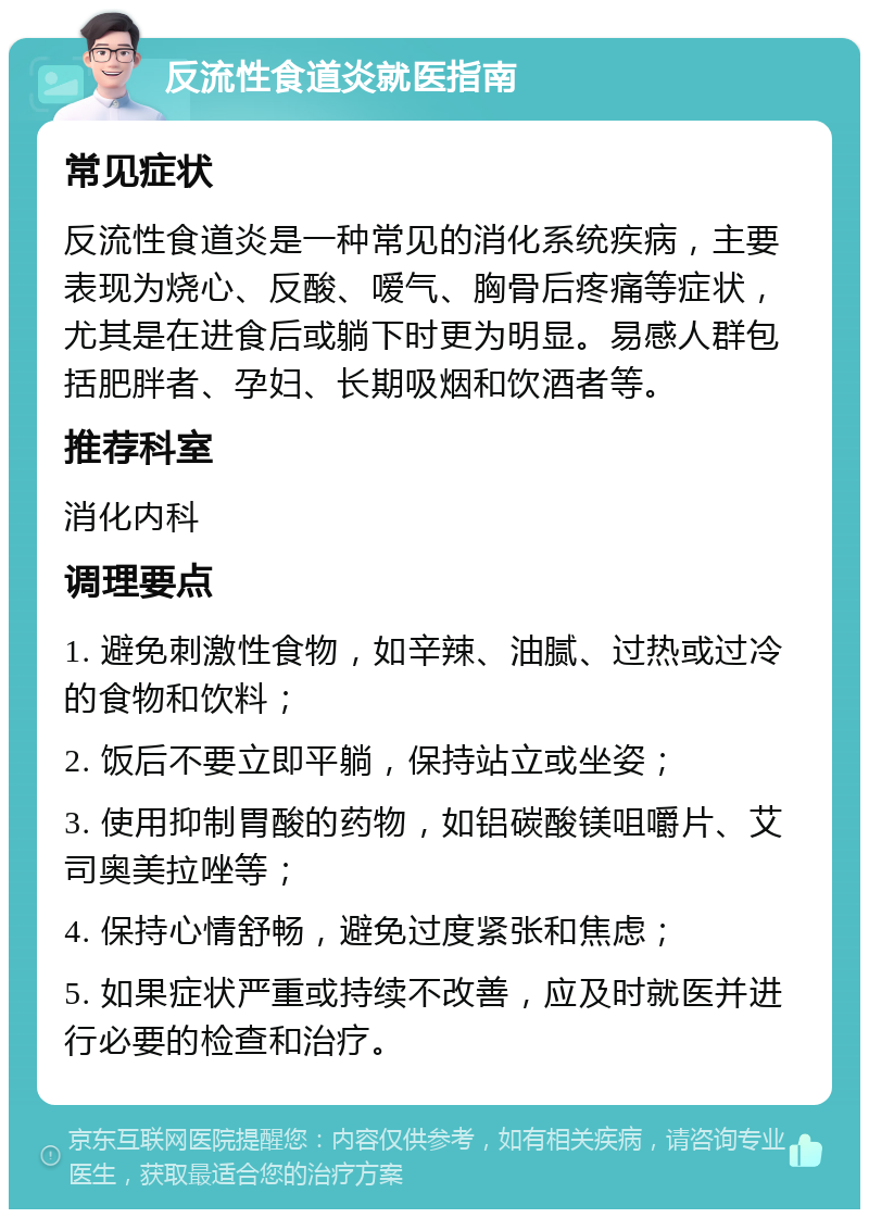 反流性食道炎就医指南 常见症状 反流性食道炎是一种常见的消化系统疾病，主要表现为烧心、反酸、嗳气、胸骨后疼痛等症状，尤其是在进食后或躺下时更为明显。易感人群包括肥胖者、孕妇、长期吸烟和饮酒者等。 推荐科室 消化内科 调理要点 1. 避免刺激性食物，如辛辣、油腻、过热或过冷的食物和饮料； 2. 饭后不要立即平躺，保持站立或坐姿； 3. 使用抑制胃酸的药物，如铝碳酸镁咀嚼片、艾司奥美拉唑等； 4. 保持心情舒畅，避免过度紧张和焦虑； 5. 如果症状严重或持续不改善，应及时就医并进行必要的检查和治疗。