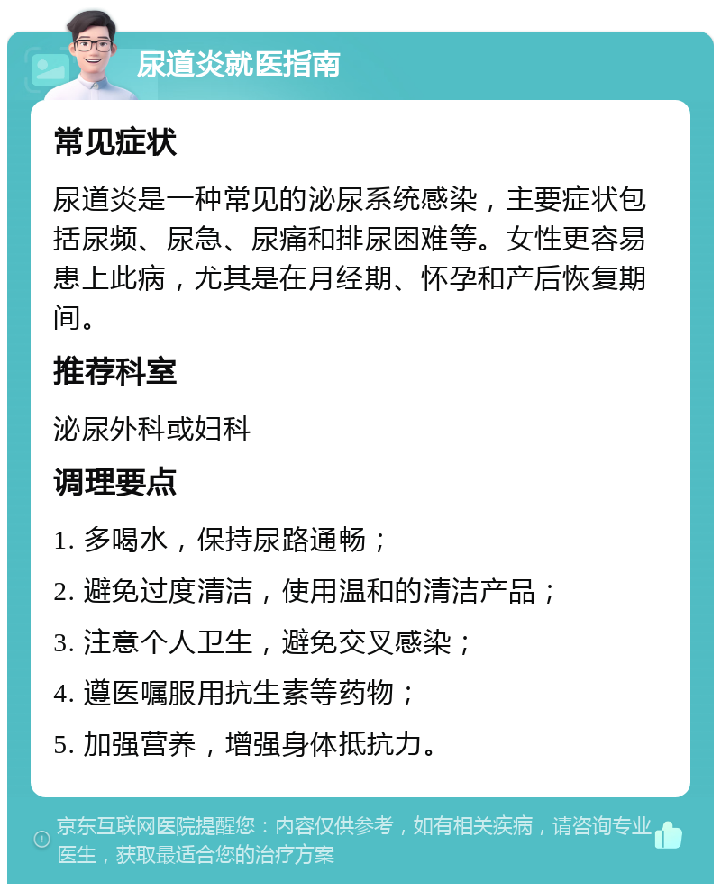 尿道炎就医指南 常见症状 尿道炎是一种常见的泌尿系统感染，主要症状包括尿频、尿急、尿痛和排尿困难等。女性更容易患上此病，尤其是在月经期、怀孕和产后恢复期间。 推荐科室 泌尿外科或妇科 调理要点 1. 多喝水，保持尿路通畅； 2. 避免过度清洁，使用温和的清洁产品； 3. 注意个人卫生，避免交叉感染； 4. 遵医嘱服用抗生素等药物； 5. 加强营养，增强身体抵抗力。