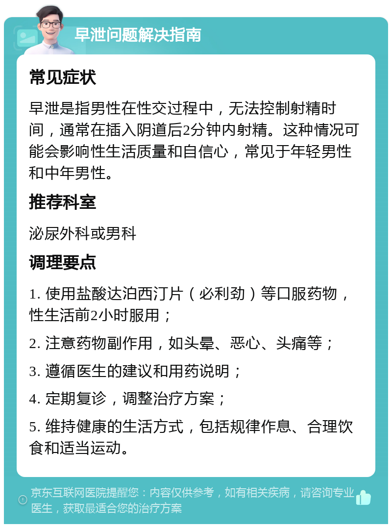 早泄问题解决指南 常见症状 早泄是指男性在性交过程中，无法控制射精时间，通常在插入阴道后2分钟内射精。这种情况可能会影响性生活质量和自信心，常见于年轻男性和中年男性。 推荐科室 泌尿外科或男科 调理要点 1. 使用盐酸达泊西汀片（必利劲）等口服药物，性生活前2小时服用； 2. 注意药物副作用，如头晕、恶心、头痛等； 3. 遵循医生的建议和用药说明； 4. 定期复诊，调整治疗方案； 5. 维持健康的生活方式，包括规律作息、合理饮食和适当运动。